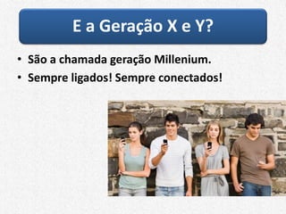 E a Geração X e Y?
• São a chamada geração Millenium.
• Sempre ligados! Sempre conectados!
 
