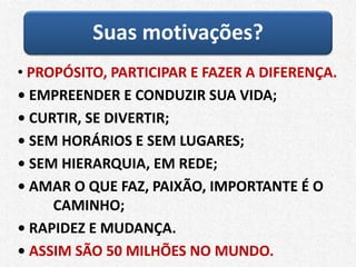 Suas motivações?
• PROPÓSITO, PARTICIPAR E FAZER A DIFERENÇA.
• EMPREENDER E CONDUZIR SUA VIDA;
• CURTIR, SE DIVERTIR;
• SEM HORÁRIOS E SEM LUGARES;
• SEM HIERARQUIA, EM REDE;
• AMAR O QUE FAZ, PAIXÃO, IMPORTANTE É O
CAMINHO;
• RAPIDEZ E MUDANÇA.
• ASSIM SÃO 50 MILHÕES NO MUNDO.
 