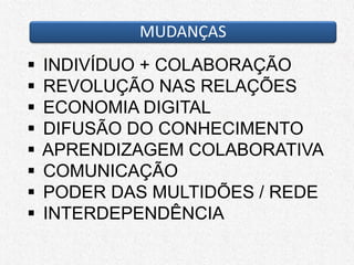 MUDANÇAS
 INDIVÍDUO + COLABORAÇÃO
 REVOLUÇÃO NAS RELAÇÕES
 ECONOMIA DIGITAL
 DIFUSÃO DO CONHECIMENTO
 APRENDIZAGEM COLABORATIVA
 COMUNICAÇÃO
 PODER DAS MULTIDÕES / REDE
 INTERDEPENDÊNCIA
 
