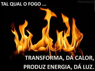 TAL QUAL O FOGO ...
TRANSFORMA, DÁ CALOR,
PRODUZ ENERGIA, DÁ LUZ.
 
