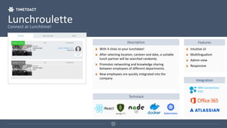 LunchrouletteConnect at Lunchtime!
Description Features
With 4 clicks to your lunchdate!
After selecting location, canteen and date, a suitable
lunch partner will be searched randomly.
Promotes networking and knowledge sharing
between employees of different departments.
New employees are quickly integrated into the
company
Intuitive UI
Multilingualism
Admin-view
Responsive
Integration
IBM Connections
ICEC
Techstack
 