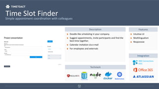 Time Slot FinderSimple appointment coordination with colleagues
Description Features
Doodle-like scheduling in your company.
Suggest appointments, invite participants and find the
best time together.
Calendar invitation via e-mail
For employees and externals
Intuitive UI
Multilingualism
Responsive
Integration
IBM Connections
ICEC
Techstack
 