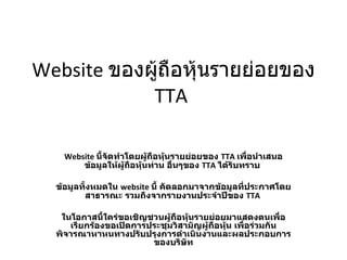 Website  ของผู้ถือหุ้นรายย่อยของ  TTA  Website  นี้จัดทำโดยผู้ถือหุ้นรายย่อยของ  TTA   เพื่อนำเสนอข้อมูลให้ผู้ถือหุ้นท่าน อื่นๆของ  TTA   ได้รับทราบ  ข้อมูลทั้งหมดใน  website  นี้ คัดลอกมาจากข้อมูลที่ประกาศโดยสาธารณะ รวมถึงจากรายงานประจำปีของ  TTA   ในโอกาสนี้ใคร่ขอเชิญชวนผู้ถือหุ้นรายย่อยมาแสดงตนเพื่อเรียกร้องขอเปิดการประชุมวิสามัญผู้ถือหุ้น เพื่อร่วมกันพิจารณาหาหนทางปรับปรุงการดำเนินงานและผลประกอบการของบริษัท 