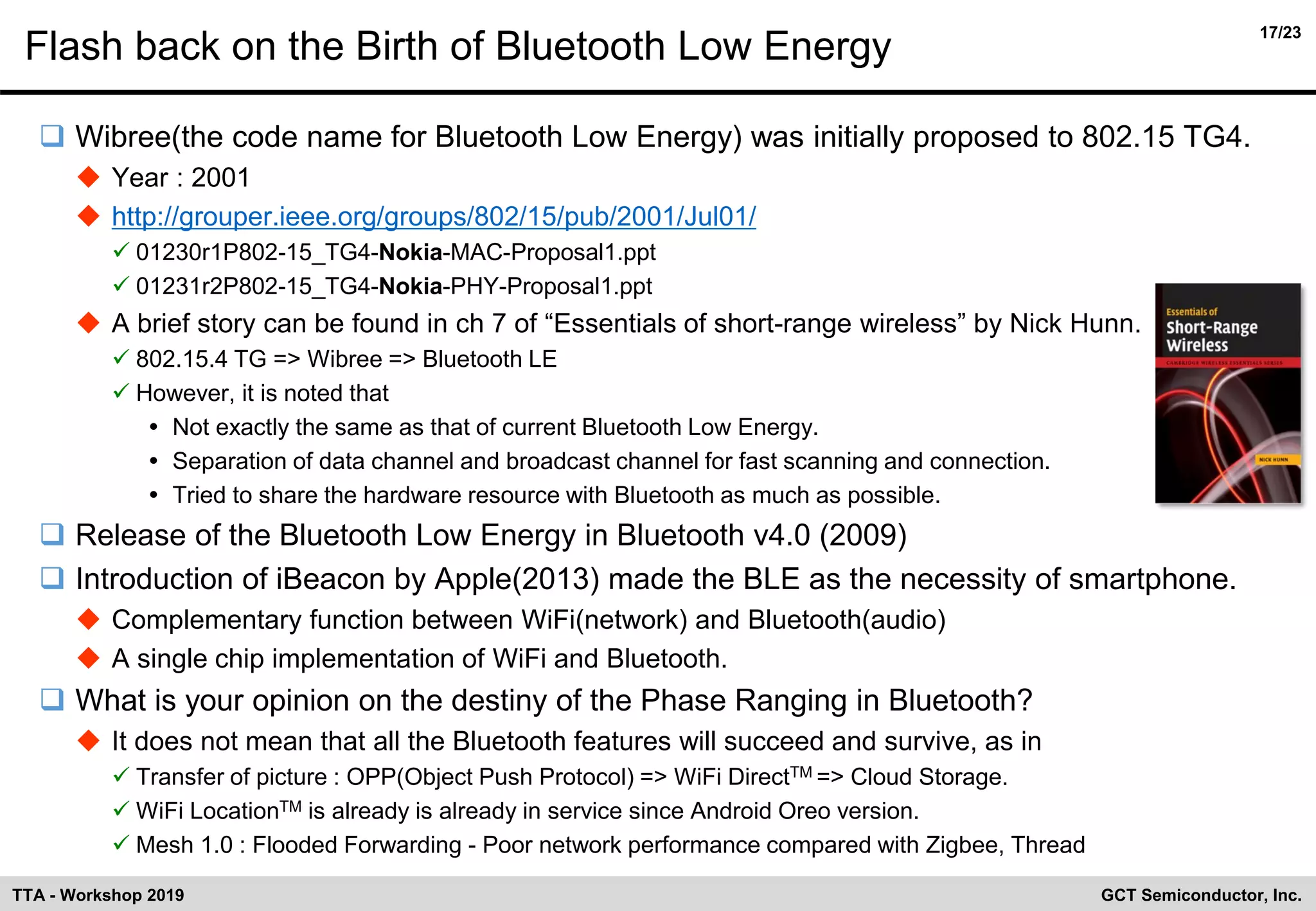 17/23
GCT Semiconductor, Inc.TTA - Workshop 2019
Flash back on the Birth of Bluetooth Low Energy
❑ Wibree(the code name for Bluetooth Low Energy) was initially proposed to 802.15 TG4.
◆ Year : 2001
◆ http://grouper.ieee.org/groups/802/15/pub/2001/Jul01/
✓ 01230r1P802-15_TG4-Nokia-MAC-Proposal1.ppt
✓ 01231r2P802-15_TG4-Nokia-PHY-Proposal1.ppt
◆ A brief story can be found in ch 7 of “Essentials of short-range wireless” by Nick Hunn.
✓ 802.15.4 TG => Wibree => Bluetooth LE
✓ However, it is noted that
 Not exactly the same as that of current Bluetooth Low Energy.
 Separation of data channel and broadcast channel for fast scanning and connection.
 Tried to share the hardware resource with Bluetooth as much as possible.
❑ Release of the Bluetooth Low Energy in Bluetooth v4.0 (2009)
❑ Introduction of iBeacon by Apple(2013) made the BLE as the necessity of smartphone.
◆ Complementary function between WiFi(network) and Bluetooth(audio)
◆ A single chip implementation of WiFi and Bluetooth.
❑ What is your opinion on the destiny of the Phase Ranging in Bluetooth?
◆ It does not mean that all the Bluetooth features will succeed and survive, as in
✓ Transfer of picture : OPP(Object Push Protocol) => WiFi DirectTM => Cloud Storage.
✓ WiFi LocationTM is already is already in service since Android Oreo version.
✓ Mesh 1.0 : Flooded Forwarding - Poor network performance compared with Zigbee, Thread
 