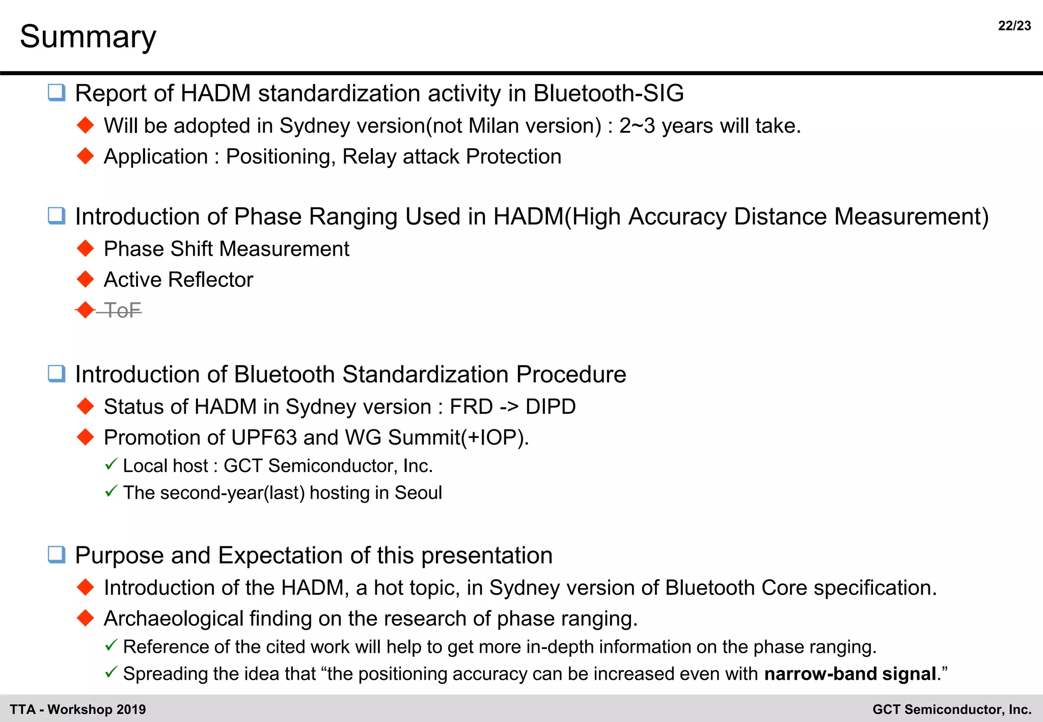 22/23
GCT Semiconductor, Inc.TTA - Workshop 2019
Summary
❑ Report of HADM standardization activity in Bluetooth-SIG
◆ Will be adopted in Sydney version(not Milan version) : 2~3 years will take.
◆ Application : Positioning, Relay attack Protection
❑ Introduction of Phase Ranging Used in HADM(High Accuracy Distance Measurement)
◆ Phase Shift Measurement
◆ Active Reflector
◆ ToF
❑ Introduction of Bluetooth Standardization Procedure
◆ Status of HADM in Sydney version : FRD -> DIPD
◆ Promotion of UPF63 and WG Summit(+IOP).
✓ Local host : GCT Semiconductor, Inc.
✓ The second-year(last) hosting in Seoul
❑ Purpose and Expectation of this presentation
◆ Introduction of the HADM, a hot topic, in Sydney version of Bluetooth Core specification.
◆ Archaeological finding on the research of phase ranging.
✓ Reference of the cited work will help to get more in-depth information on the phase ranging.
✓ Spreading the idea that “the positioning accuracy can be increased even with narrow-band signal.”
 