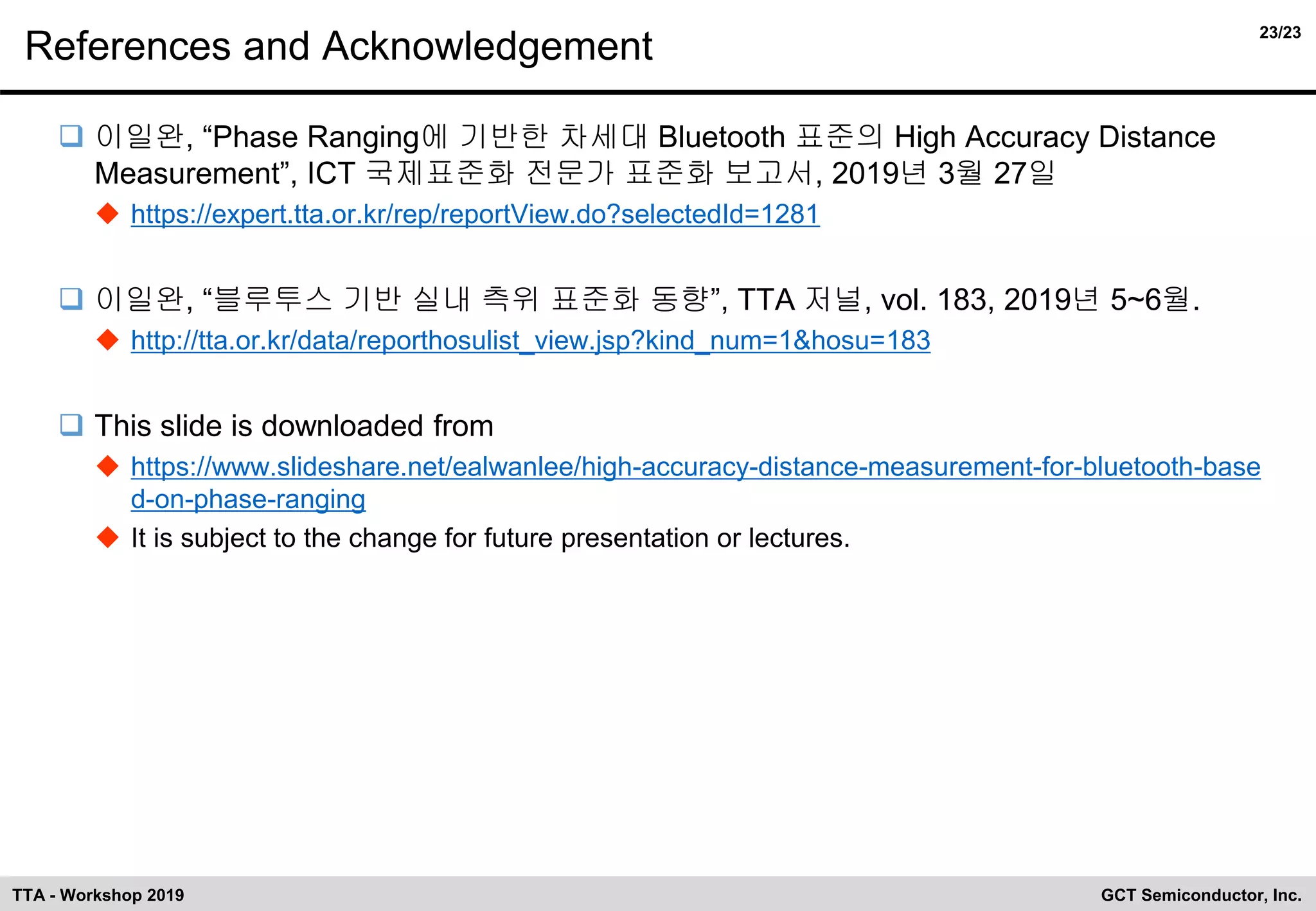 23/23
GCT Semiconductor, Inc.TTA - Workshop 2019
References and Acknowledgement
❑ 이일완, “Phase Ranging에 기반한 차세대 Bluetooth 표준의 High Accuracy Distance
Measurement”, ICT 국제표준화 전문가 표준화 보고서, 2019년 3월 27일
◆ https://expert.tta.or.kr/rep/reportView.do?selectedId=1281
❑ 이일완, “블루투스 기반 실내 측위 표준화 동향”, TTA 저널, vol. 183, 2019년 5~6월.
◆ http://tta.or.kr/data/reporthosulist_view.jsp?kind_num=1&hosu=183
❑ This slide is downloaded from
◆ https://www.slideshare.net/ealwanlee/high-accuracy-distance-measurement-for-bluetooth-base
d-on-phase-ranging
◆ It is subject to the change for future presentation or lectures.
 