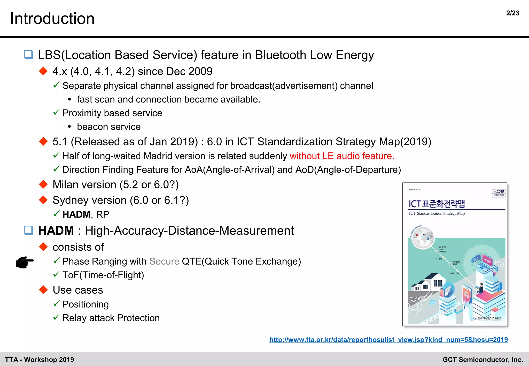 2/23
GCT Semiconductor, Inc.TTA - Workshop 2019
Introduction
❑ LBS(Location Based Service) feature in Bluetooth Low Energy
◆ 4.x (4.0, 4.1, 4.2) since Dec 2009
✓ Separate physical channel assigned for broadcast(advertisement) channel
 fast scan and connection became available.
✓ Proximity based service
 beacon service
◆ 5.1 (Released as of Jan 2019) : 6.0 in ICT Standardization Strategy Map(2019)
✓ Half of long-waited Madrid version is related suddenly without LE audio feature.
✓ Direction Finding Feature for AoA(Angle-of-Arrival) and AoD(Angle-of-Departure)
◆ Milan version (5.2 or 6.0?)
◆ Sydney version (6.0 or 6.1?)
✓ HADM, RP
❑ HADM : High-Accuracy-Distance-Measurement
◆ consists of
✓ Phase Ranging with Secure QTE(Quick Tone Exchange)
✓ ToF(Time-of-Flight)
◆ Use cases
✓ Positioning
✓ Relay attack Protection
http://www.tta.or.kr/data/reporthosulist_view.jsp?kind_num=5&hosu=2019
 