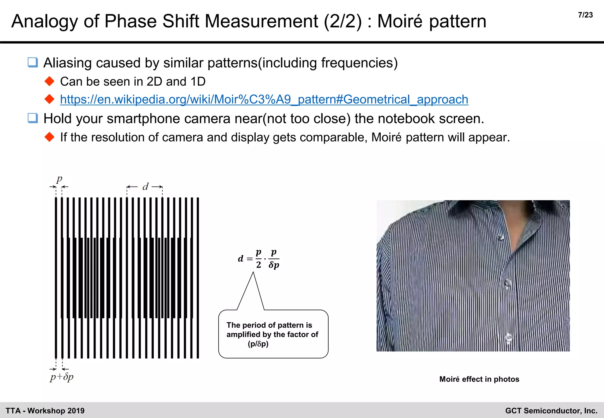 7/23
GCT Semiconductor, Inc.TTA - Workshop 2019
Analogy of Phase Shift Measurement (2/2) : Moiré pattern
❑ Aliasing caused by similar patterns(including frequencies)
◆ Can be seen in 2D and 1D
◆ https://en.wikipedia.org/wiki/Moir%C3%A9_pattern#Geometrical_approach
❑ Hold your smartphone camera near(not too close) the notebook screen.
◆ If the resolution of camera and display gets comparable, Moiré pattern will appear.
Moiré effect in photos
𝒅 =
𝒑
𝟐
∙
𝒑
𝜹𝒑
The period of pattern is
amplified by the factor of
(p/dp)
 