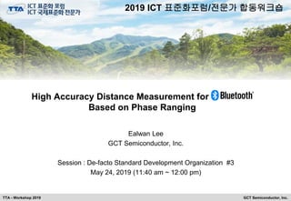 GCT Semiconductor, Inc.TTA - Workshop 2019
High Accuracy Distance Measurement for Bluetooth
Based on Phase Ranging
Ealwan Lee
GCT Semiconductor, Inc.
Session : De-facto Standard Development Organization #3
May 24, 2019 (11:40 am ~ 12:00 pm)
2019 ICT 표준화포럼/전문가 합동워크숍
 