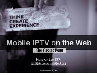 Mobile IPTV on the Web
         The Tipping Point

         Seungyun Lee, ETRI
      syl@etri.re.kr, syl@w3.org

            © 2009 Copyright by ETRI
 
