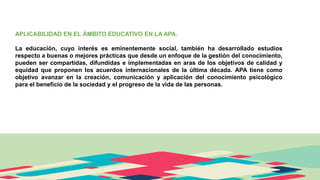 APLICABILIDAD EN EL ÁMBITO EDUCATIVO EN LA APA.
La educación, cuyo interés es eminentemente social, también ha desarrollado estudios
respecto a buenas o mejores prácticas que desde un enfoque de la gestión del conocimiento,
pueden ser compartidas, difundidas e implementadas en aras de los objetivos de calidad y
equidad que proponen los acuerdos internacionales de la última década. APA tiene como
objetivo avanzar en la creación, comunicación y aplicación del conocimiento psicológico
para el beneficio de la sociedad y el progreso de la vida de las personas.
 