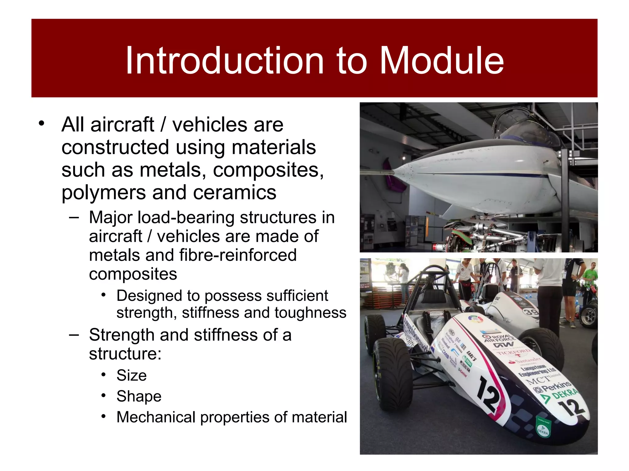 Introduction to Module All aircraft / vehicles are constructed using materials such as metals, composites, polymers and ceramics Major load-bearing structures in aircraft / vehicles are made of metals and fibre-reinforced composites Designed to possess sufficient strength, stiffness and toughness Strength and stiffness of a structure: Size Shape Mechanical properties of material 