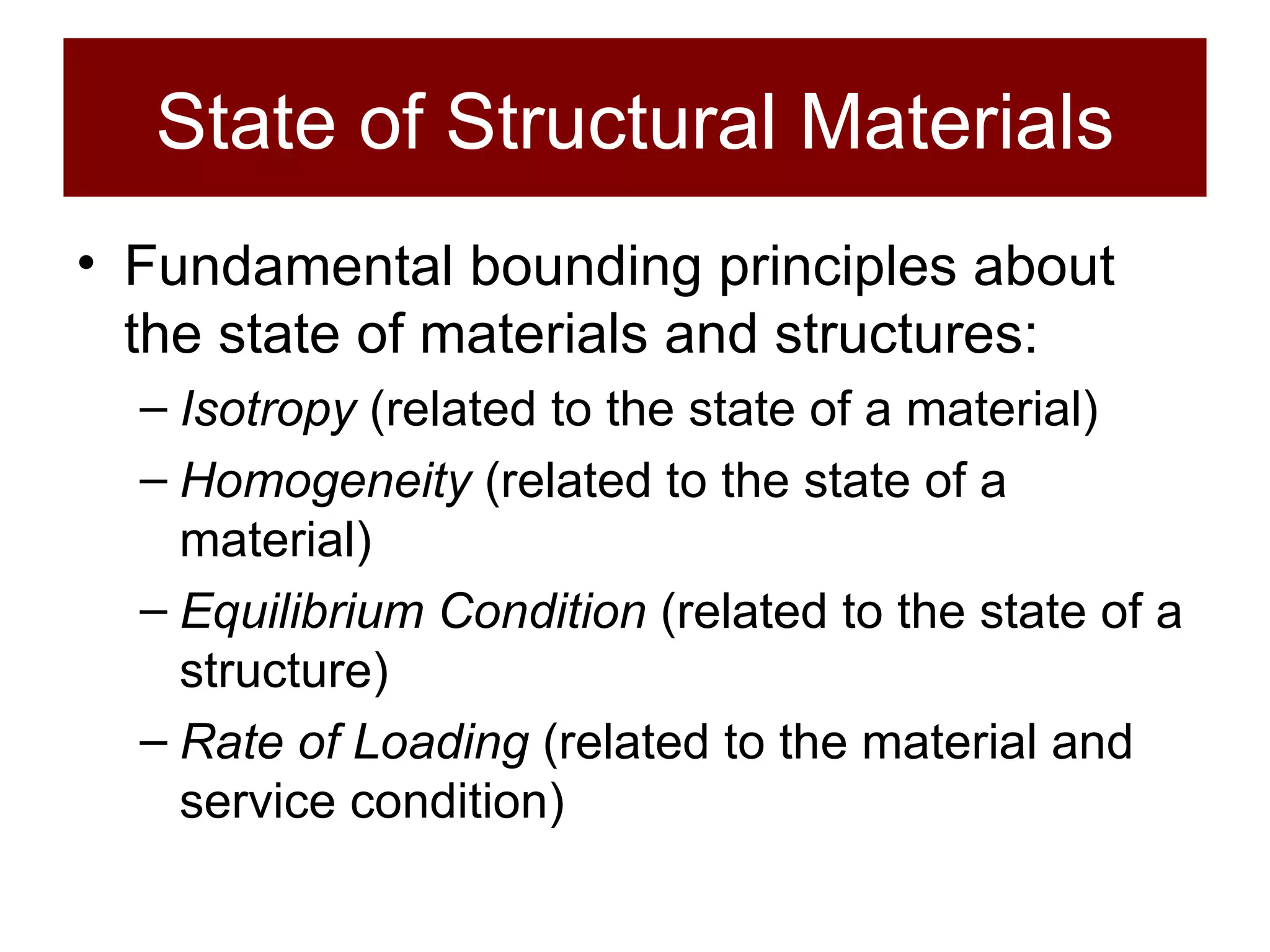 State of Structural Materials Fundamental bounding principles about the state of materials and structures: Isotropy  (related to the state of a material) Homogeneity  (related to the state of a material) Equilibrium Condition  (related to the state of a structure) Rate of Loading  (related to the material and service condition) 