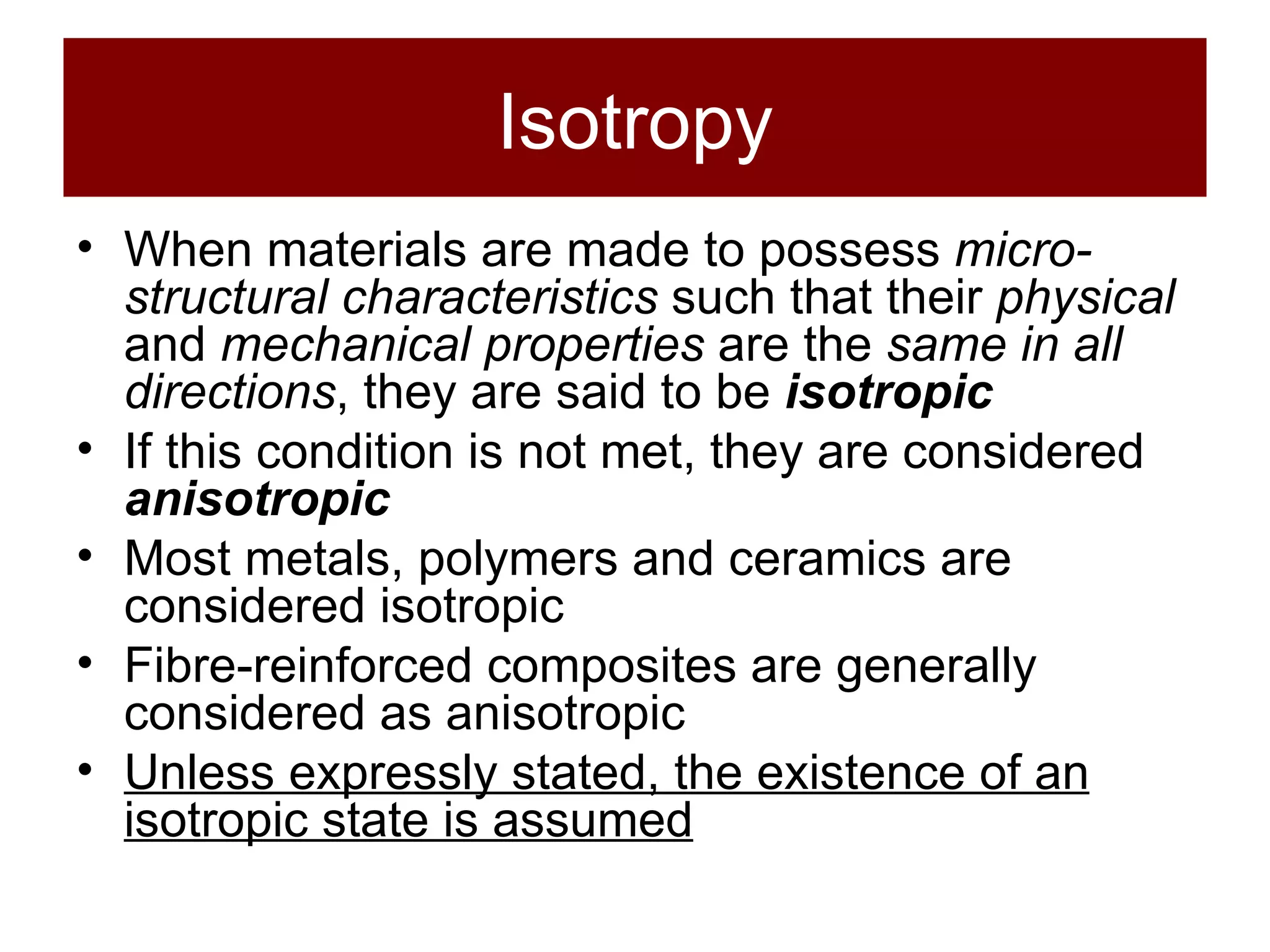 Isotropy When materials are made to possess  micro-structural characteristics  such that their  physical  and  mechanical properties  are the  same in all directions , they are said to be  isotropic If this condition is not met, they are considered  anisotropic Most metals, polymers and ceramics are considered isotropic Fibre-reinforced composites are generally considered as anisotropic Unless expressly stated, the existence of an isotropic state is assumed 