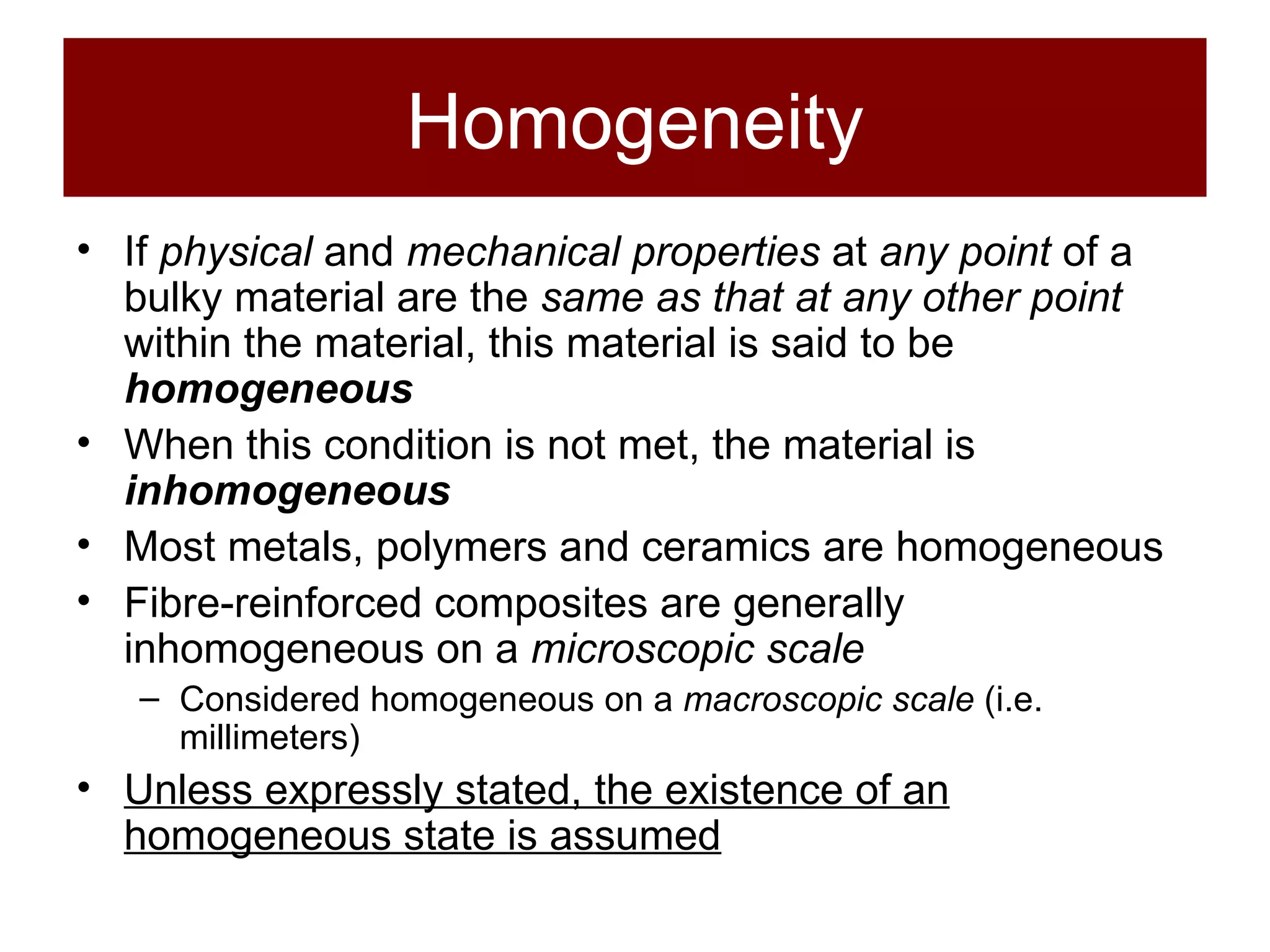 Homogeneity If  physical  and  mechanical properties  at  any point  of a bulky material are the  same as that at any other point  within the material, this material is said to be  homogeneous When this condition is not met, the material is  inhomogeneous Most metals, polymers and ceramics are homogeneous Fibre-reinforced composites are generally inhomogeneous on a  microscopic scale Considered homogeneous on a  macroscopic scale  (i.e. millimeters) Unless expressly stated, the existence of an homogeneous state is assumed 