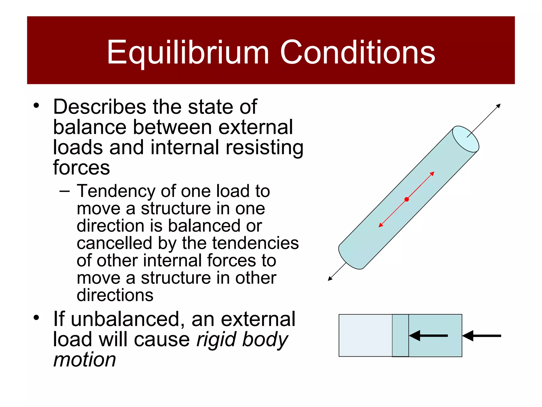 Equilibrium Conditions Describes the state of balance between external loads and internal resisting forces Tendency of one load to move a structure in one direction is balanced or cancelled by the tendencies of other internal forces to move a structure in other directions If unbalanced, an external load will cause  rigid body motion 