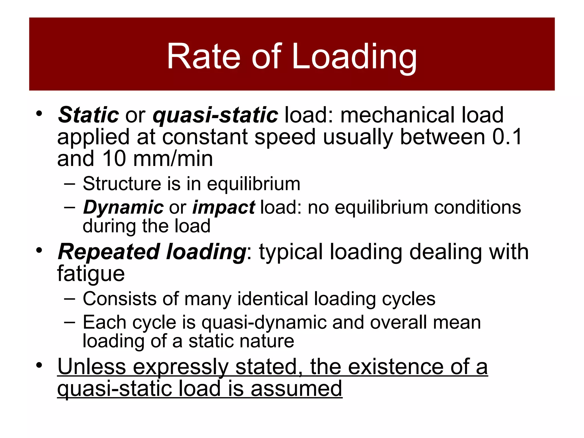 Rate of Loading Static  or  quasi-static  load: mechanical load applied at constant speed usually between 0.1 and 10 mm/min Structure is in equilibrium Dynamic  or  impact  load: no equilibrium conditions during the load Repeated loading : typical loading dealing with fatigue Consists of many identical loading cycles Each cycle is quasi-dynamic and overall mean loading of a static nature Unless expressly stated, the existence of a quasi-static load is assumed 