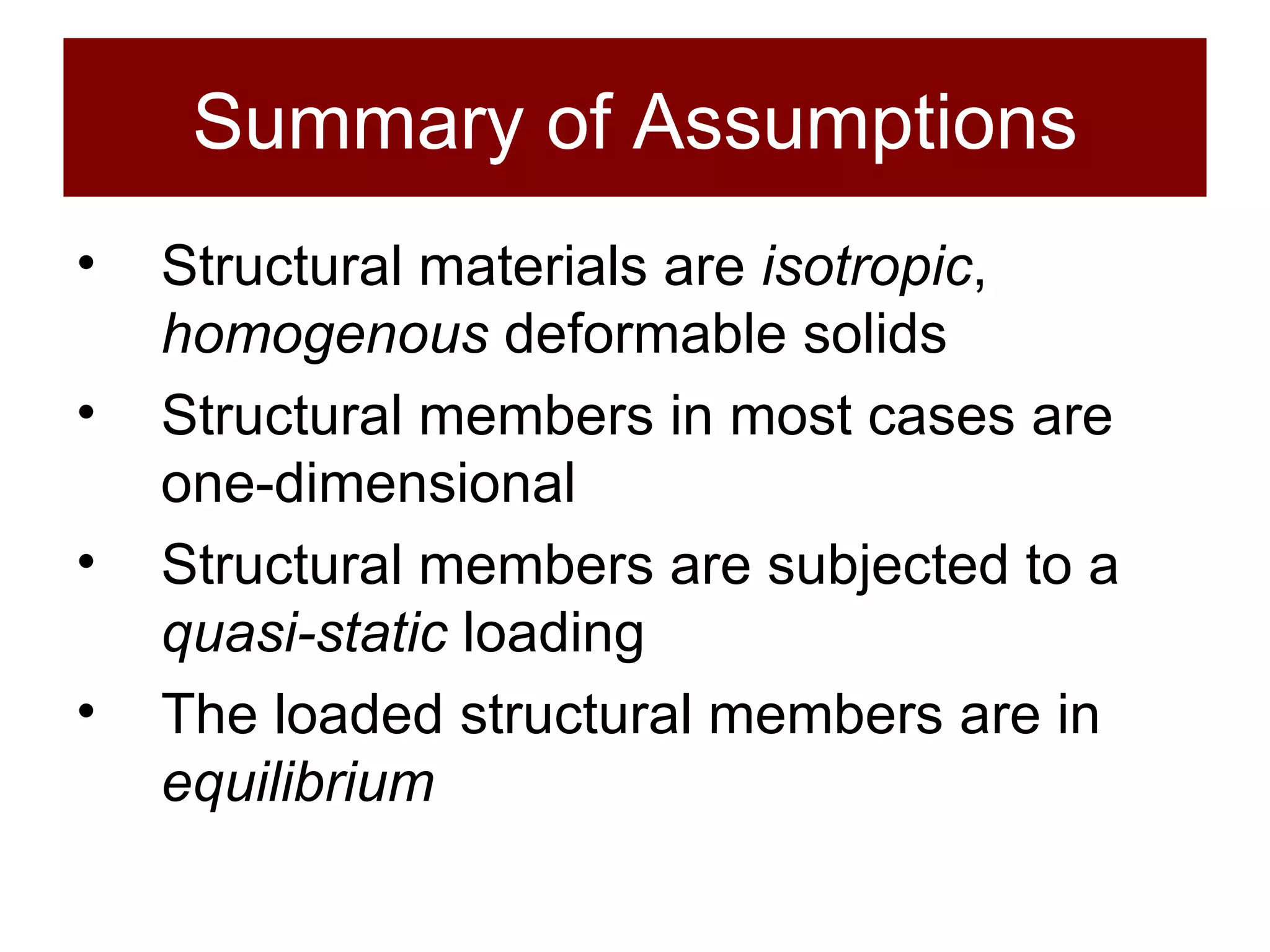 Summary of Assumptions Structural materials are  isotropic ,  homogenous  deformable solids Structural members in most cases are one-dimensional Structural members are subjected to a  quasi-static  loading The loaded structural members are in  equilibrium 