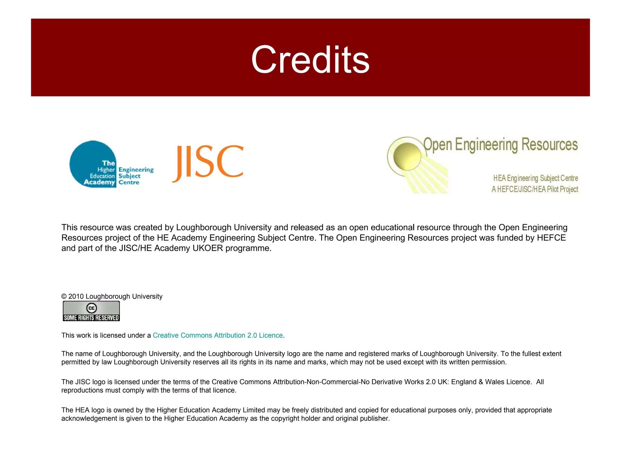 This resource was created by Loughborough University and released as an open educational resource through the Open Engineering Resources project of the HE Academy Engineering Subject Centre. The Open Engineering Resources project was funded by HEFCE and part of the JISC/HE Academy UKOER programme. © 2010 Loughborough University This work is licensed under a  Creative Commons Attribution 2.0 Licence .  The name of Loughborough University, and the Loughborough University logo are the name and registered marks of Loughborough University. To the fullest extent permitted by law Loughborough University reserves all its rights in its name and marks, which may not be used except with its written permission. The JISC logo is licensed under the terms of the Creative Commons Attribution-Non-Commercial-No Derivative Works 2.0 UK: England & Wales Licence.  All reproductions must comply with the terms of that licence. The HEA logo is owned by the Higher Education Academy Limited may be freely distributed and copied for educational purposes only, provided that appropriate acknowledgement is given to the Higher Education Academy as the copyright holder and original publisher. Credits 
