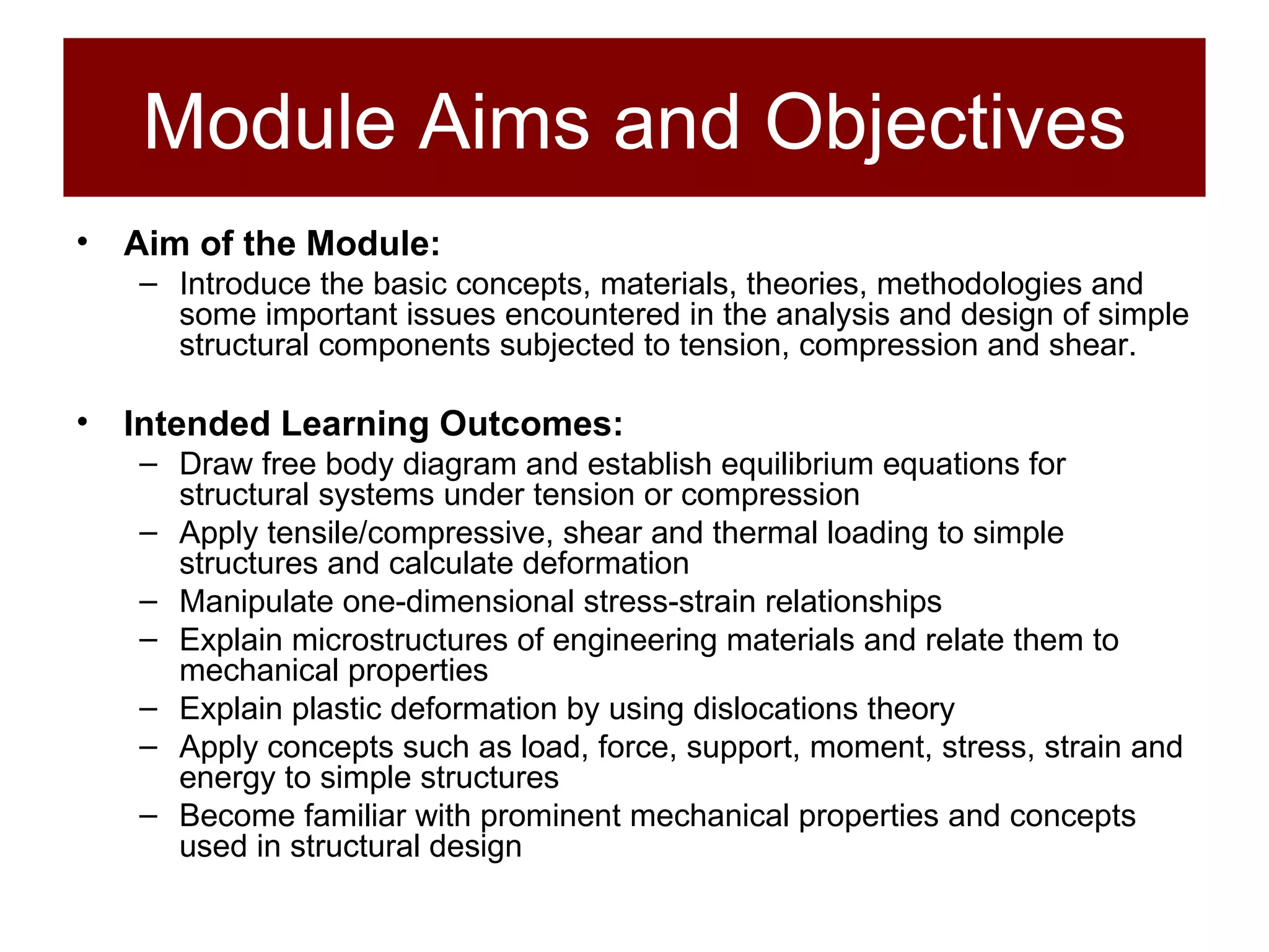 Module Aims and Objectives Aim of the Module: Introduce the basic concepts, materials, theories, methodologies and some important issues encountered in the analysis and design of simple structural components subjected to tension, compression and shear. Intended Learning Outcomes: Draw free body diagram and establish equilibrium equations for structural systems under tension or compression Apply tensile/compressive, shear and thermal loading to simple structures and calculate deformation Manipulate one-dimensional stress-strain relationships Explain microstructures of engineering materials and relate them to mechanical properties Explain plastic deformation by using dislocations theory Apply concepts such as load, force, support, moment, stress, strain and energy to simple structures Become familiar with prominent mechanical properties and concepts used in structural design 
