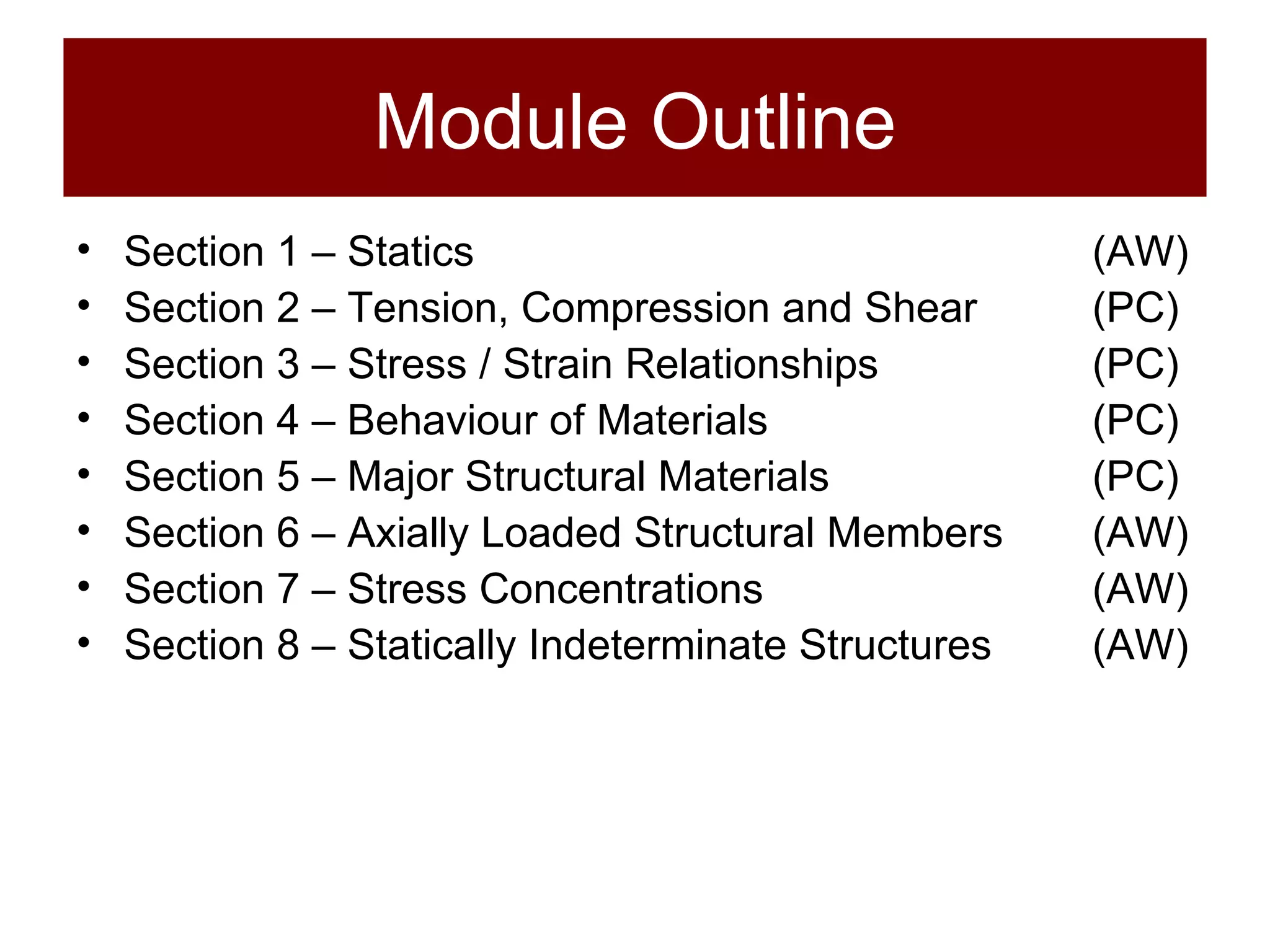 Module Outline Section 1 – Statics (AW) Section 2 – Tension, Compression and Shear (PC) Section 3 – Stress / Strain Relationships (PC) Section 4 – Behaviour of Materials (PC) Section 5 – Major Structural Materials (PC) Section 6 – Axially Loaded Structural Members (AW) Section 7 – Stress Concentrations (AW) Section 8 – Statically Indeterminate Structures (AW) 