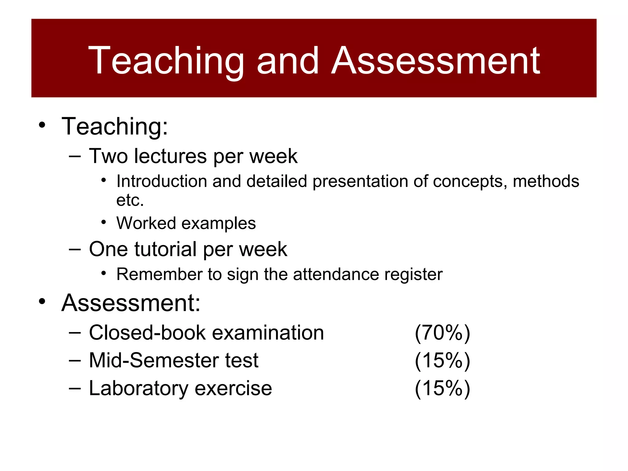 Teaching and Assessment Teaching: Two lectures per week Introduction and detailed presentation of concepts, methods etc. Worked examples One tutorial per week Remember to sign the attendance register Assessment: Closed-book examination (70%) Mid-Semester test  (15%) Laboratory exercise (15%) 