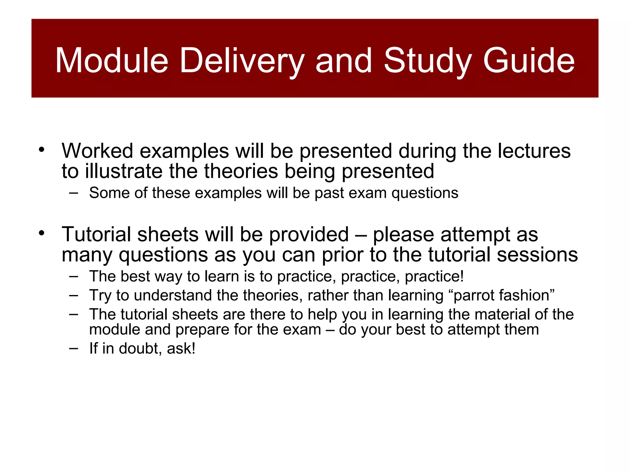 Module Delivery and Study Guide Worked examples will be presented during the lectures to illustrate the theories being presented Some of these examples will be past exam questions Tutorial sheets will be provided – please attempt as many questions as you can prior to the tutorial sessions The best way to learn is to practice, practice, practice! Try to understand the theories, rather than learning “parrot fashion” The tutorial sheets are there to help you in learning the material of the module and prepare for the exam – do your best to attempt them If in doubt, ask! 
