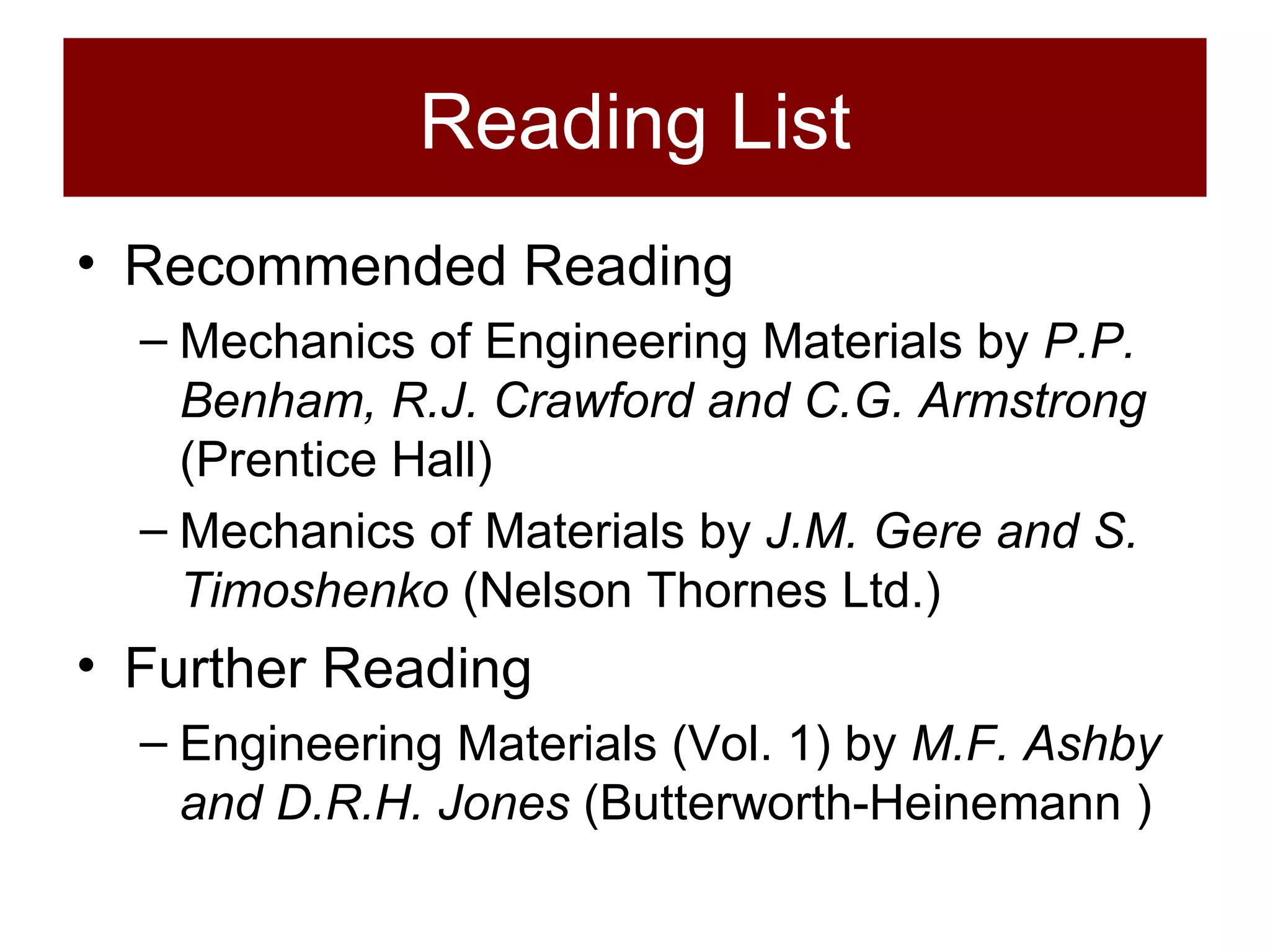 Reading List Recommended Reading Mechanics of Engineering Materials by  P.P. Benham, R.J. Crawford and C.G. Armstrong  (Prentice Hall) Mechanics of Materials by  J.M. Gere and S. Timoshenko  (Nelson Thornes Ltd.) Further Reading Engineering Materials (Vol. 1) by  M.F. Ashby and D.R.H. Jones  (Butterworth-Heinemann ) 