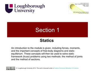 Section 1 Statics ©  Loughborough University 2010. This work is licensed under a  Creative Commons Attribution 2.0 Licence .  An introduction to the module is given, including forces, moments, and the important concepts of free-body diagrams and static equilibrium. These concepts will then be used to solve static framework (truss) problems using two methods: the method of joints and the method of sections. 