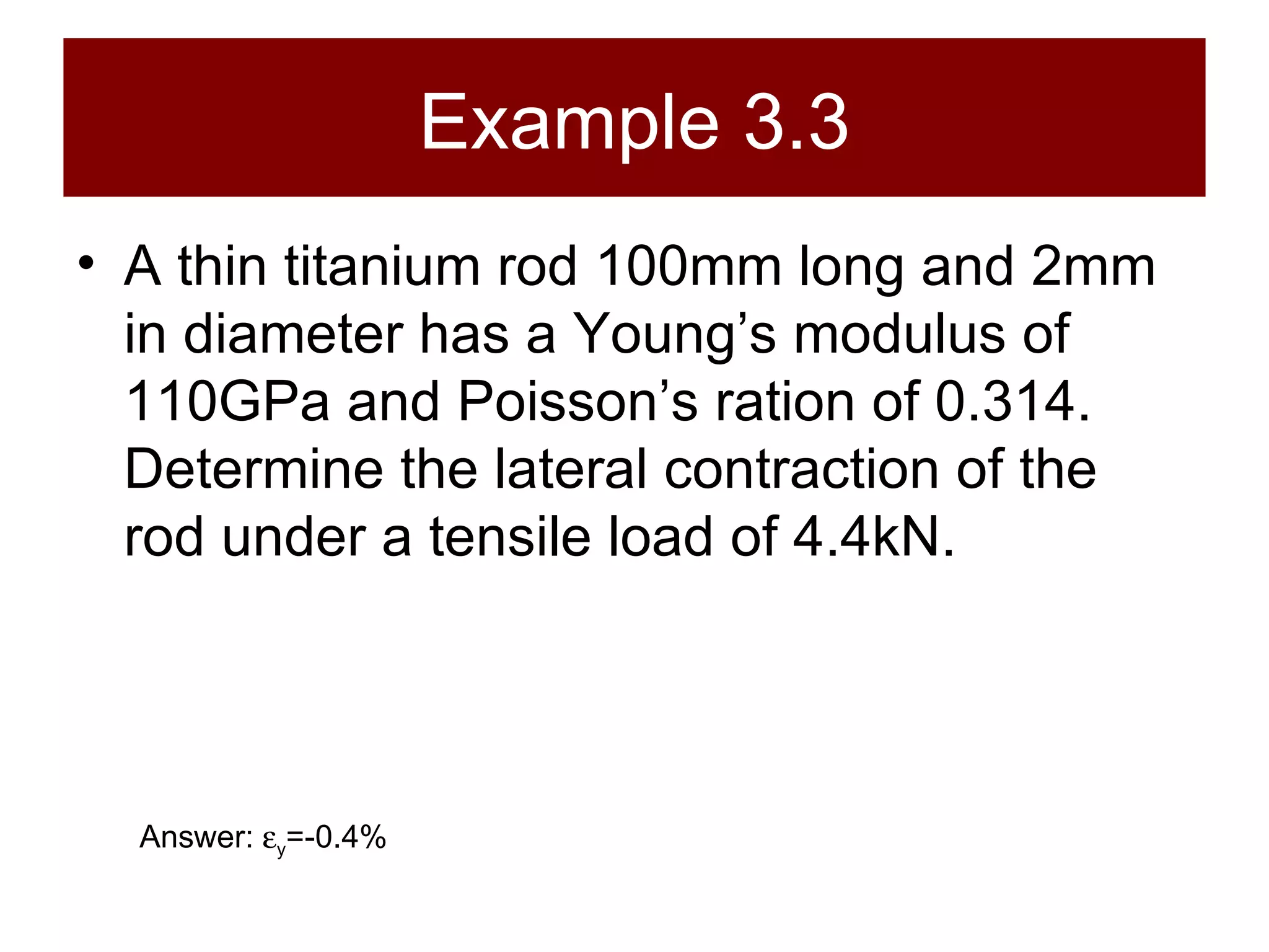 Example 3.3 A thin titanium rod 100mm long and 2mm in diameter has a Young’s modulus of 110GPa and Poisson’s ration of 0.314. Determine the lateral contraction of the rod under a tensile load of 4.4kN. Answer:   y =-0.4% 