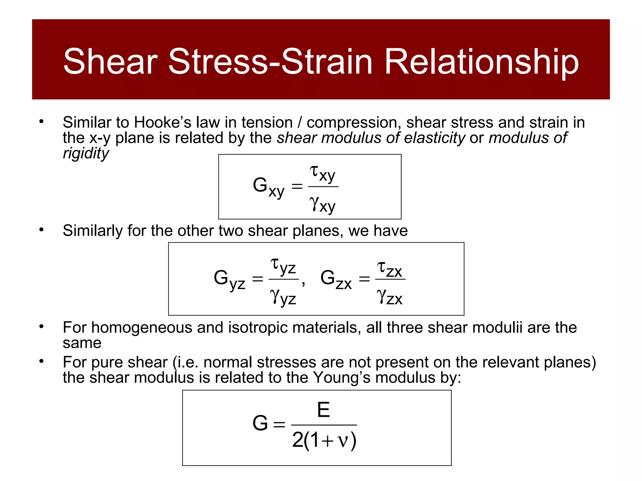 Shear Stress-Strain Relationship Similar to Hooke’s law in tension / compression, shear stress and strain in the x-y plane is related by the  shear modulus of elasticity  or  modulus of rigidity Similarly for the other two shear planes, we have For homogeneous and isotropic materials, all three shear modulii are the same For pure shear (i.e. normal stresses are not present on the relevant planes) the shear modulus is related to the Young’s modulus by: 