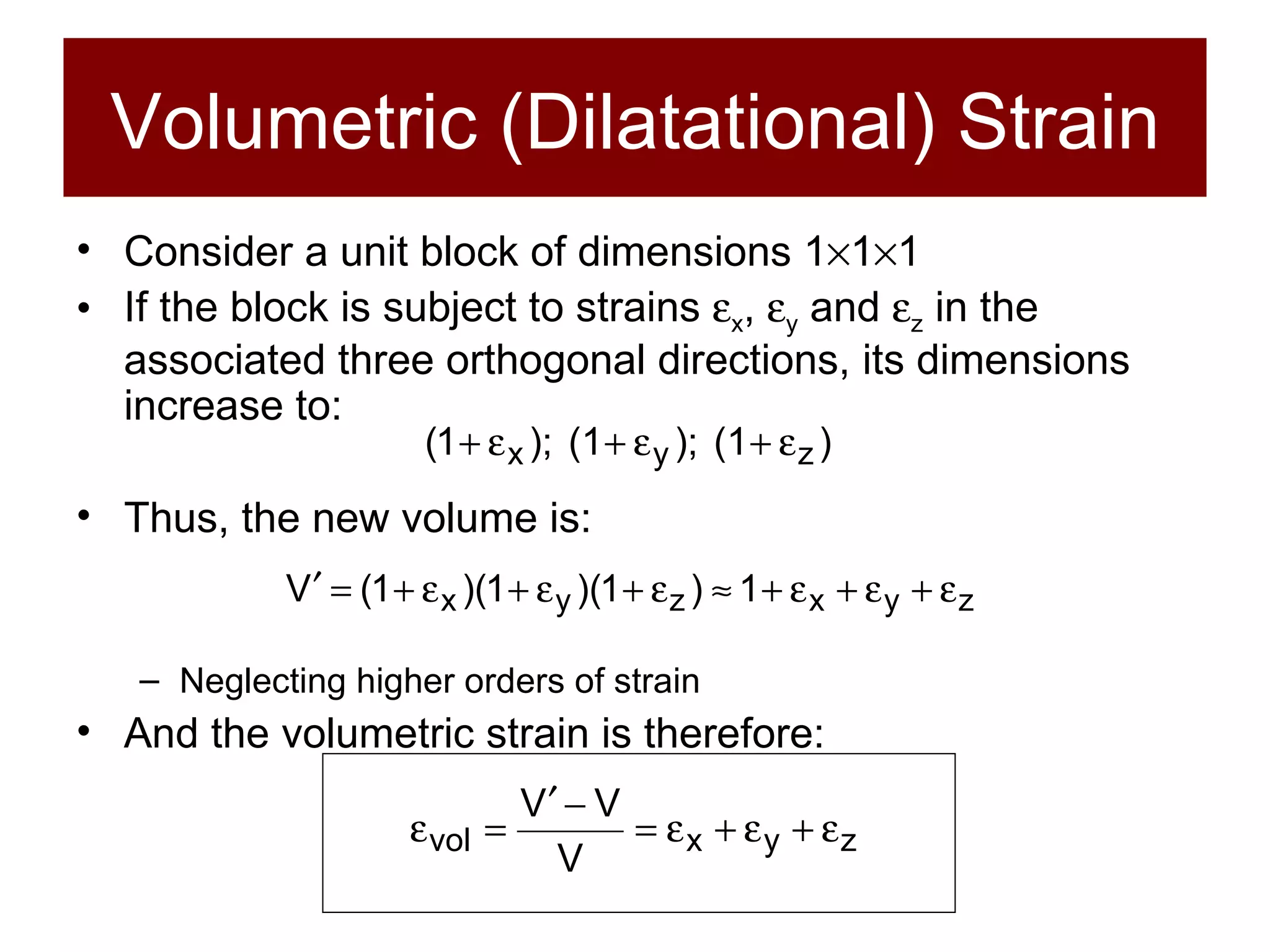 Volumetric (Dilatational) Strain Consider a unit block of dimensions 1  1  1 If the block is subject to strains   x ,   y  and   z  in the associated three orthogonal directions, its dimensions increase to: Thus, the new volume is: Neglecting higher orders of strain And the volumetric strain is therefore: 