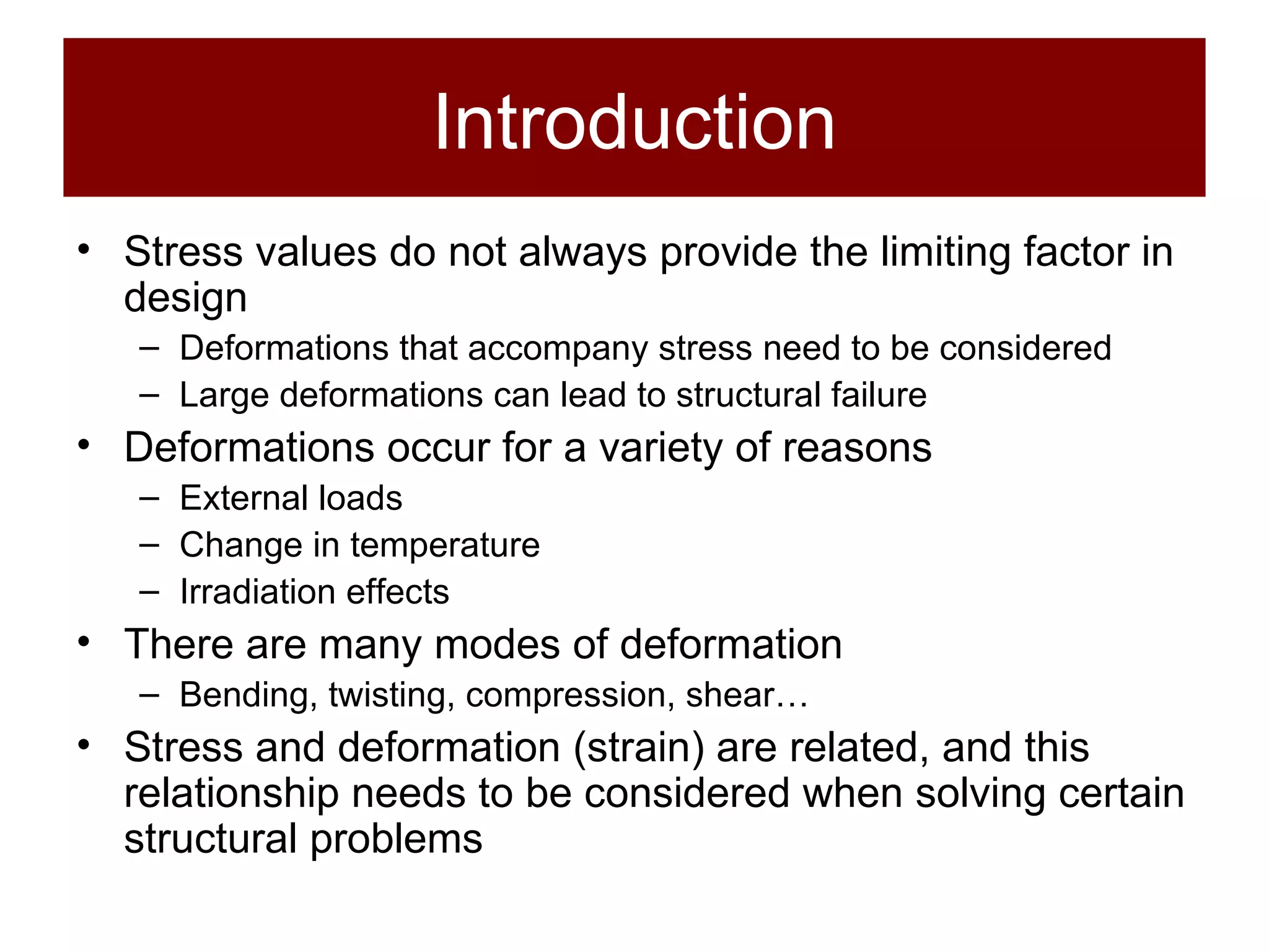 Introduction Stress values do not always provide the limiting factor in design Deformations that accompany stress need to be considered Large deformations can lead to structural failure Deformations occur for a variety of reasons External loads Change in temperature Irradiation effects There are many modes of deformation Bending, twisting, compression, shear… Stress and deformation (strain) are related, and this relationship needs to be considered when solving certain structural problems 