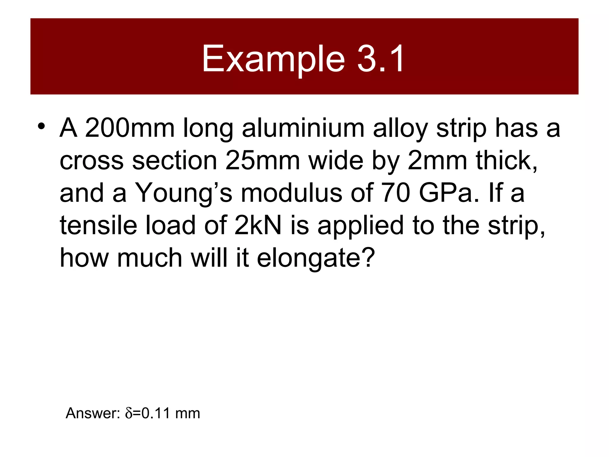 Example 3.1 A 200mm long aluminium alloy strip has a cross section 25mm wide by 2mm thick, and a Young’s modulus of 70 GPa. If a tensile load of 2kN is applied to the strip, how much will it elongate? Answer:   =0.11 mm 