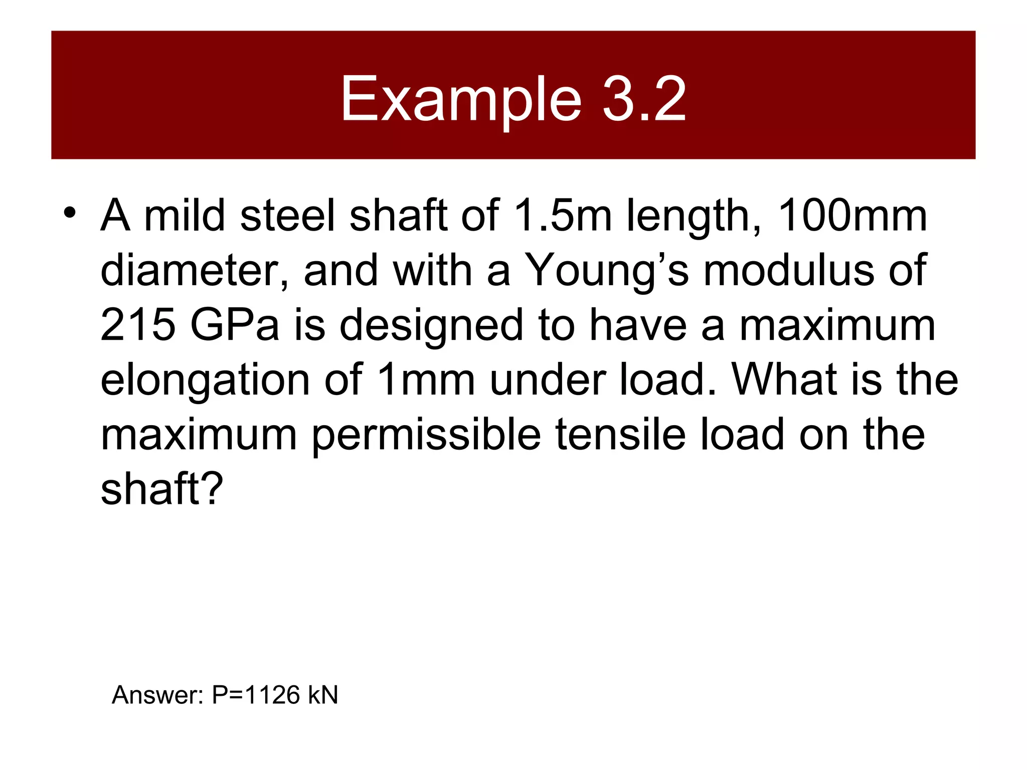 Example 3.2 A mild steel shaft of 1.5m length, 100mm diameter, and with a Young’s modulus of 215 GPa is designed to have a maximum elongation of 1mm under load. What is the maximum permissible tensile load on the shaft? Answer: P=1126 kN 