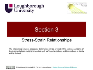 Section 3 Stress-Strain Relationships The relationship between stress and deformation will be covered in this section, and some of the important elastic material properties such as Young’s modulus and the modulus of rigidity will be defined. ©  Loughborough University 2010. This work is licensed under a  Creative Commons Attribution 2.0 Licence .  