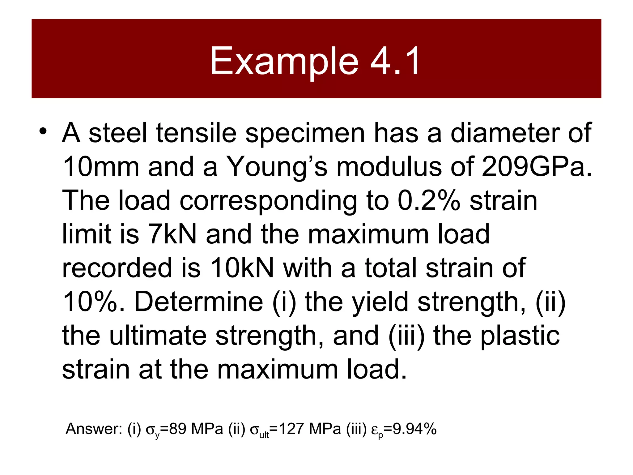 Example 4.1 A steel tensile specimen has a diameter of 10mm and a Young’s modulus of 209GPa. The load corresponding to 0.2% strain limit is 7kN and the maximum load recorded is 10kN with a total strain of 10%. Determine (i) the yield strength, (ii) the ultimate strength, and (iii) the plastic strain at the maximum load. Answer: (i)   y =89 MPa (ii)   ult =127 MPa (iii)   p =9.94% 