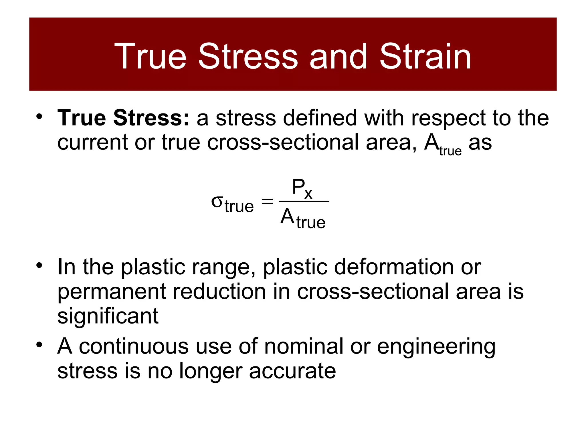 True Stress and Strain True Stress:  a stress defined with respect to the current or true cross-sectional area, A true  as In the plastic range, plastic deformation or permanent reduction in cross-sectional area is significant A continuous use of nominal or engineering stress is no longer accurate 