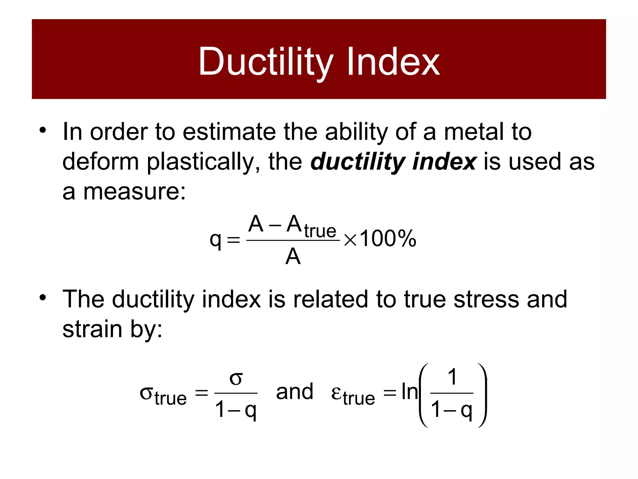 Ductility Index In order to estimate the ability of a metal to deform plastically, the  ductility index  is used as a measure: The ductility index is related to true stress and strain by: 