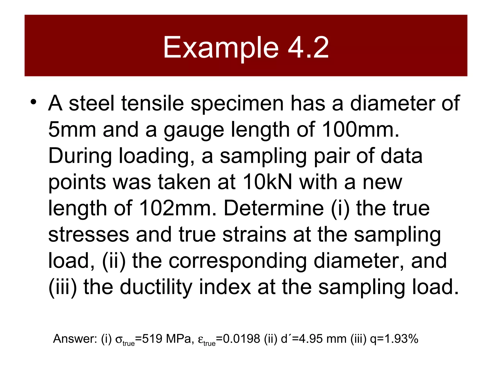Example 4.2 A steel tensile specimen has a diameter of 5mm and a gauge length of 100mm. During loading, a sampling pair of data points was taken at 10kN with a new length of 102mm. Determine (i) the true stresses and true strains at the sampling load, (ii) the corresponding diameter, and (iii) the ductility index at the sampling load. Answer: (i)   true =519 MPa,   true =0.0198 (ii) d´=4.95 mm (iii) q=1.93% 