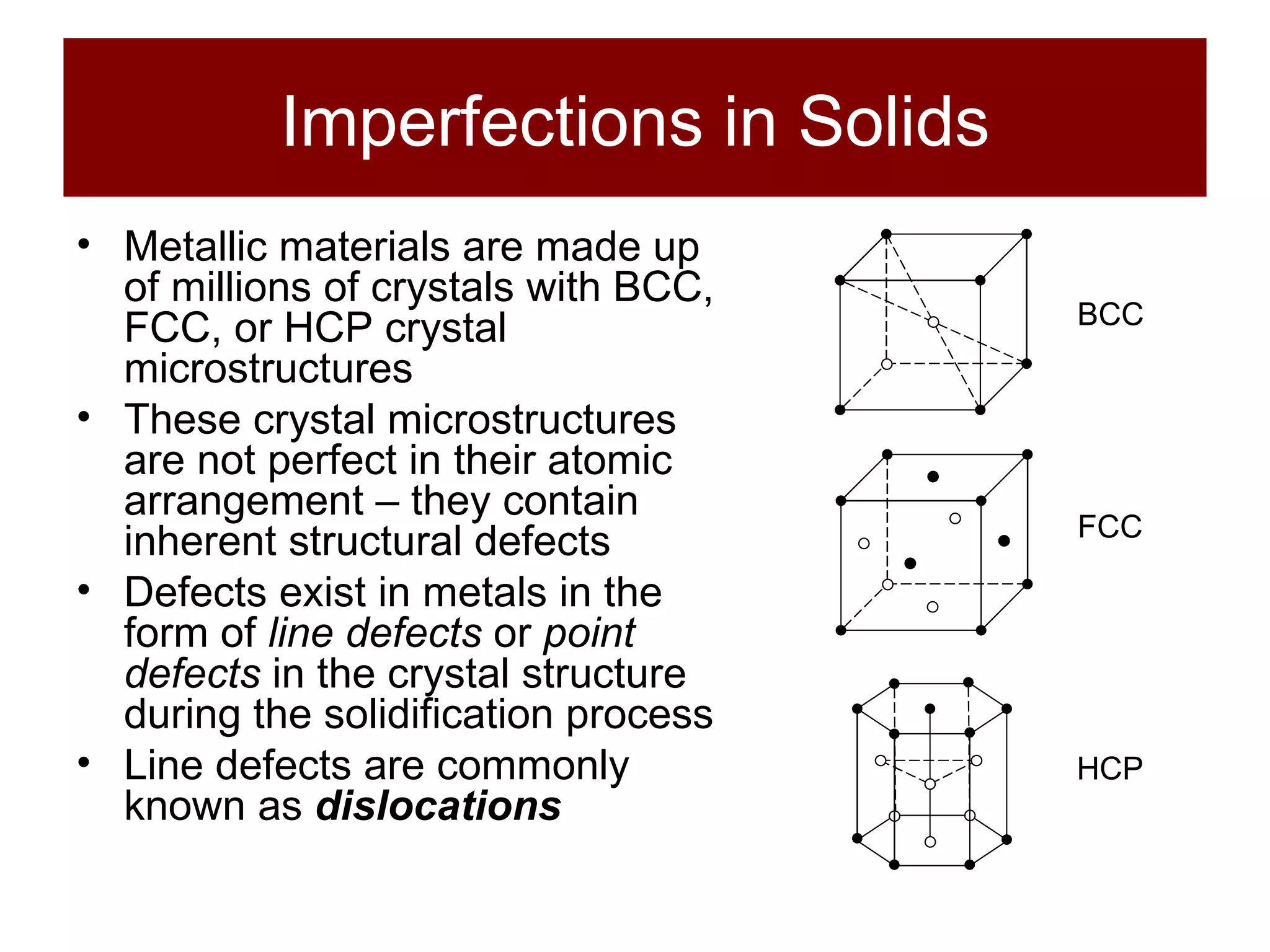 Imperfections in Solids Metallic materials are made up of millions of crystals with BCC, FCC, or HCP crystal microstructures These crystal microstructures are not perfect in their atomic arrangement – they contain inherent structural defects Defects exist in metals in the form of  line defects  or  point defects  in the crystal structure during the solidification process Line defects are commonly known as  dislocations BCC FCC HCP 