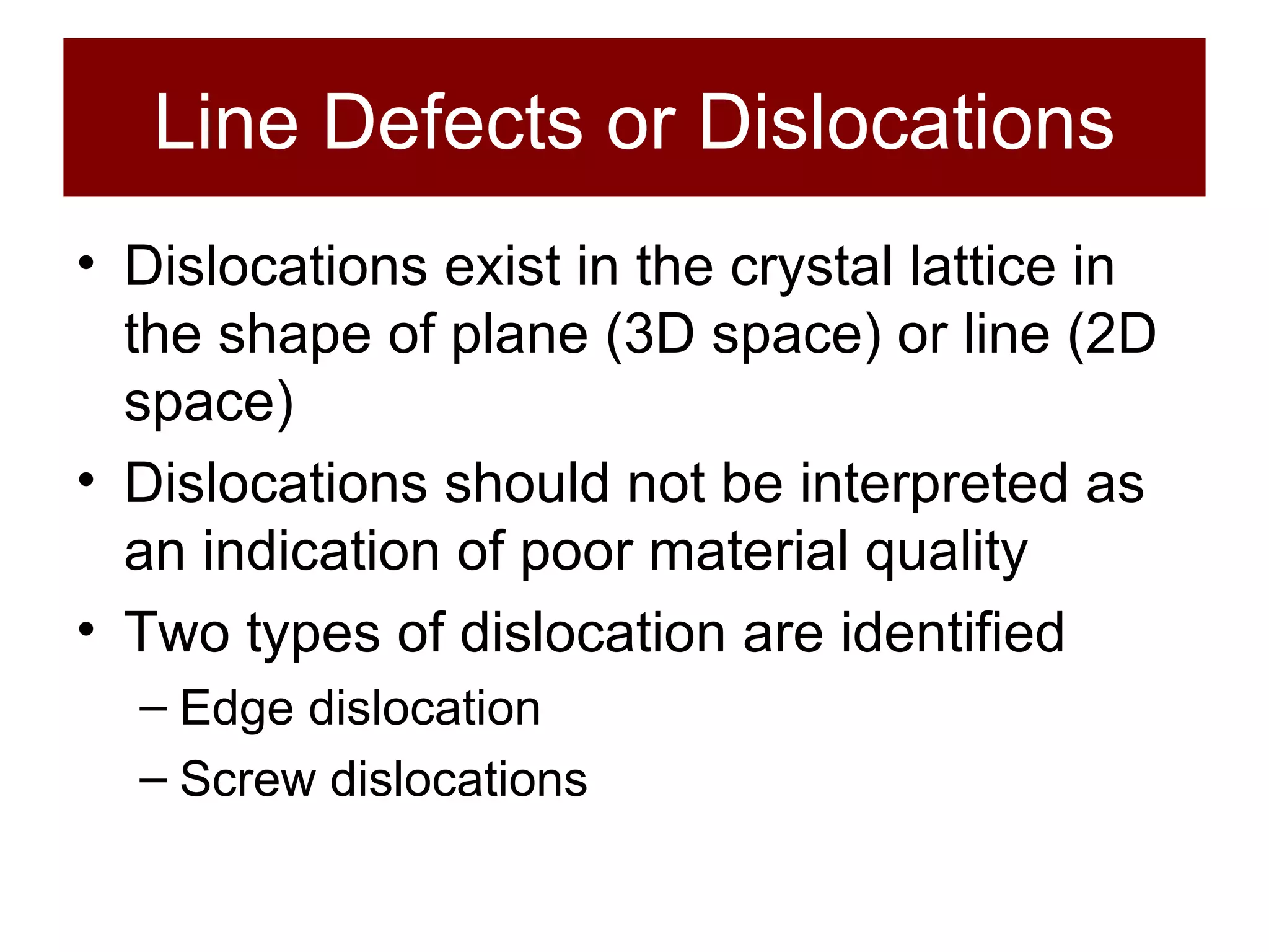 Line Defects or Dislocations Dislocations exist in the crystal lattice in the shape of plane (3D space) or line (2D space) Dislocations should not be interpreted as an indication of poor material quality Two types of dislocation are identified Edge dislocation Screw dislocations 