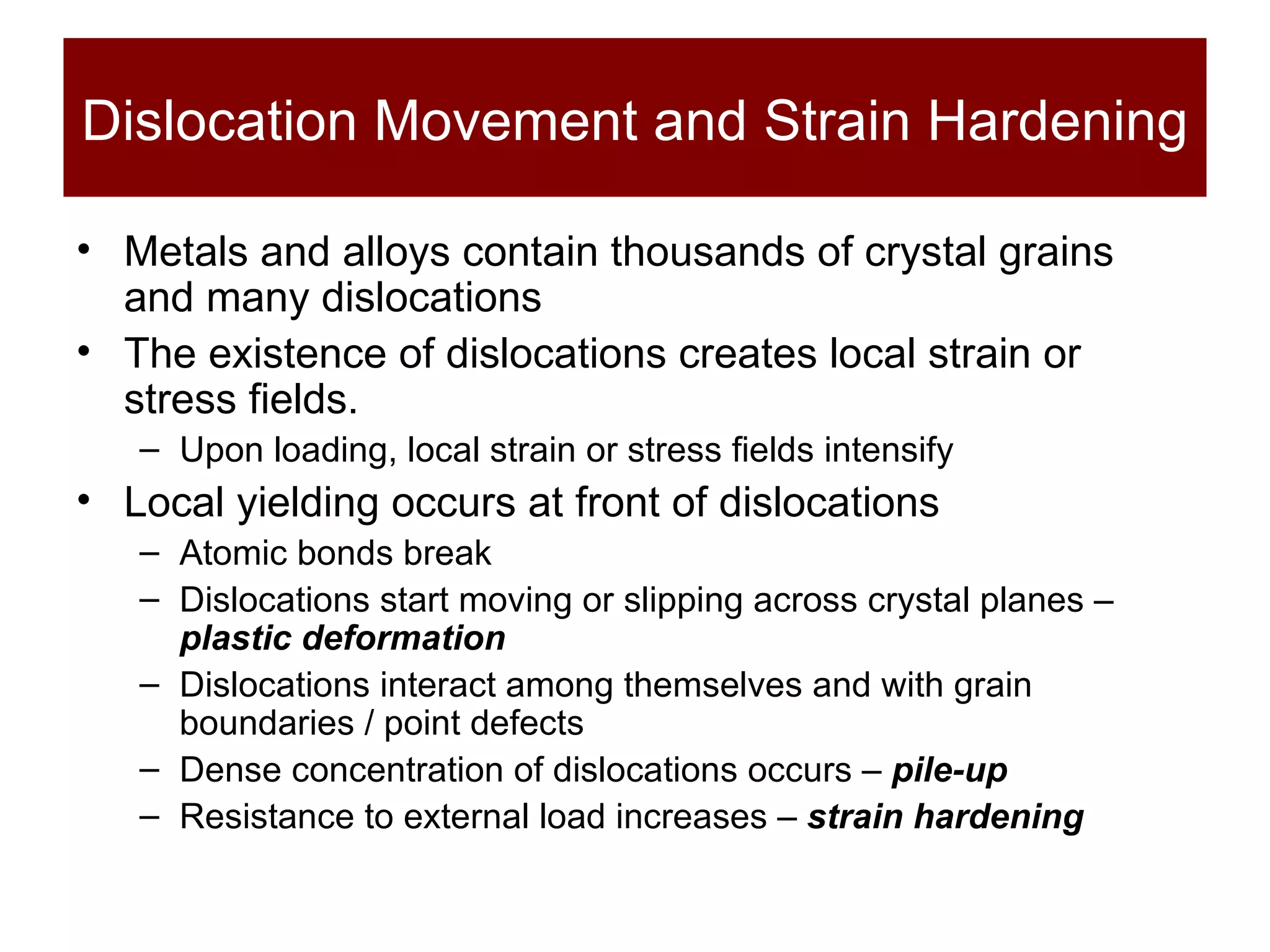 Dislocation Movement and Strain Hardening Metals and alloys contain thousands of crystal grains and many dislocations The existence of dislocations creates local strain or stress fields.  Upon loading, local strain or stress fields intensify Local yielding occurs at front of dislocations Atomic bonds break Dislocations start moving or slipping across crystal planes –  plastic deformation Dislocations interact among themselves and with grain boundaries / point defects Dense concentration of dislocations occurs –  pile-up Resistance to external load increases  –  strain hardening 