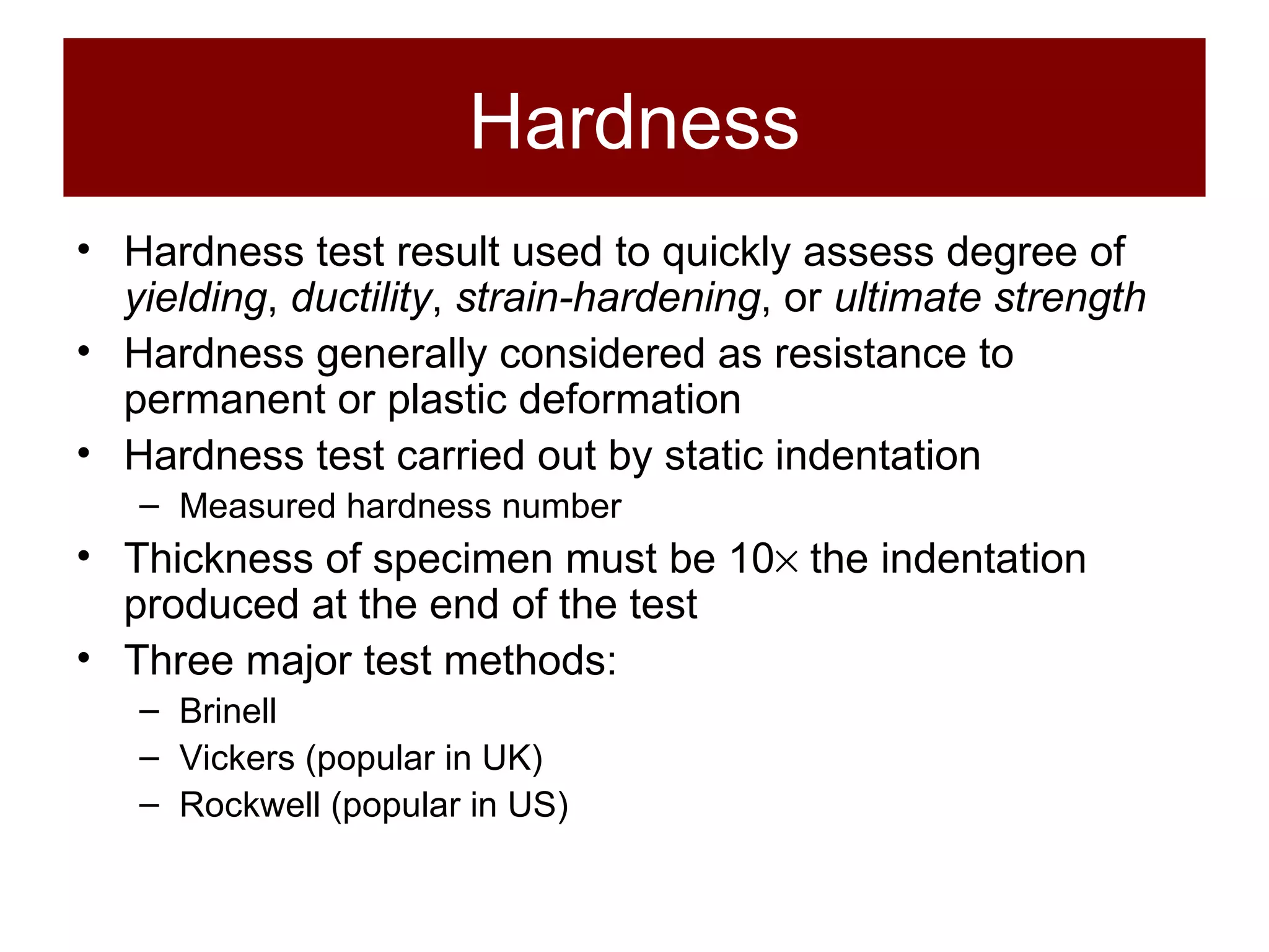 Hardness Hardness test result used to quickly assess degree of  yielding ,  ductility ,  strain-hardening , or  ultimate strength Hardness generally considered as resistance to permanent or plastic deformation Hardness test carried out by static indentation Measured hardness number Thickness of specimen must be 10   the indentation produced at the end of the test Three major test methods: Brinell Vickers (popular in UK) Rockwell (popular in US) 