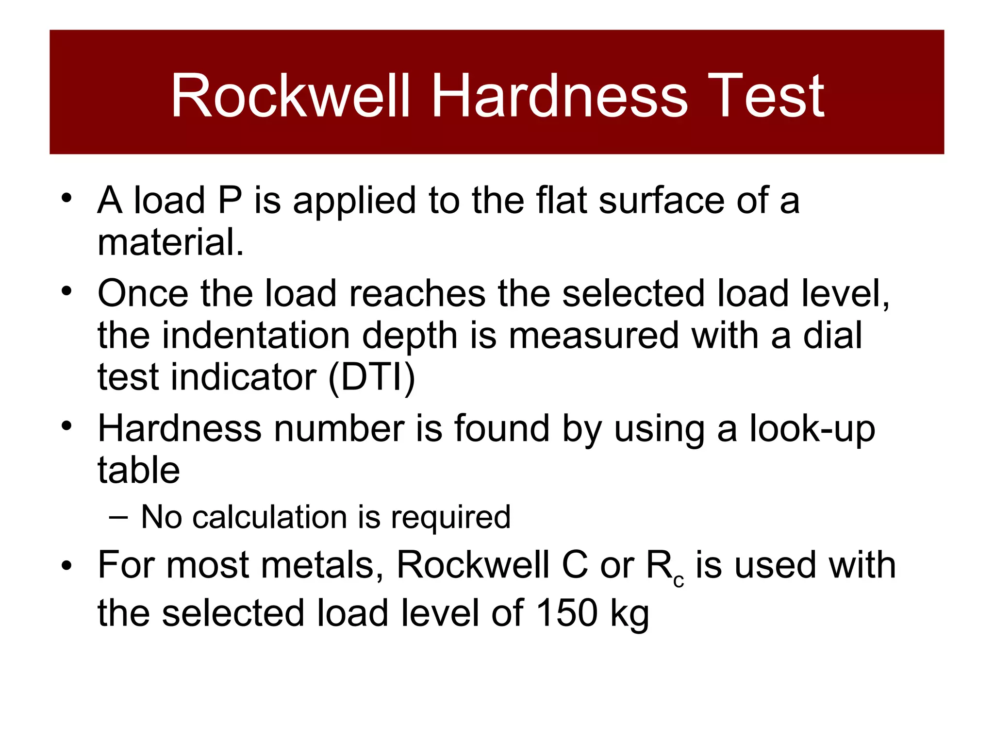 Rockwell Hardness Test A load P is applied to the flat surface of a material.  Once the load reaches the selected load level, the indentation depth is measured with a dial test indicator (DTI) Hardness number is found by using a look-up table No calculation is required For most metals, Rockwell C or R c  is used with the selected load level of 150 kg 