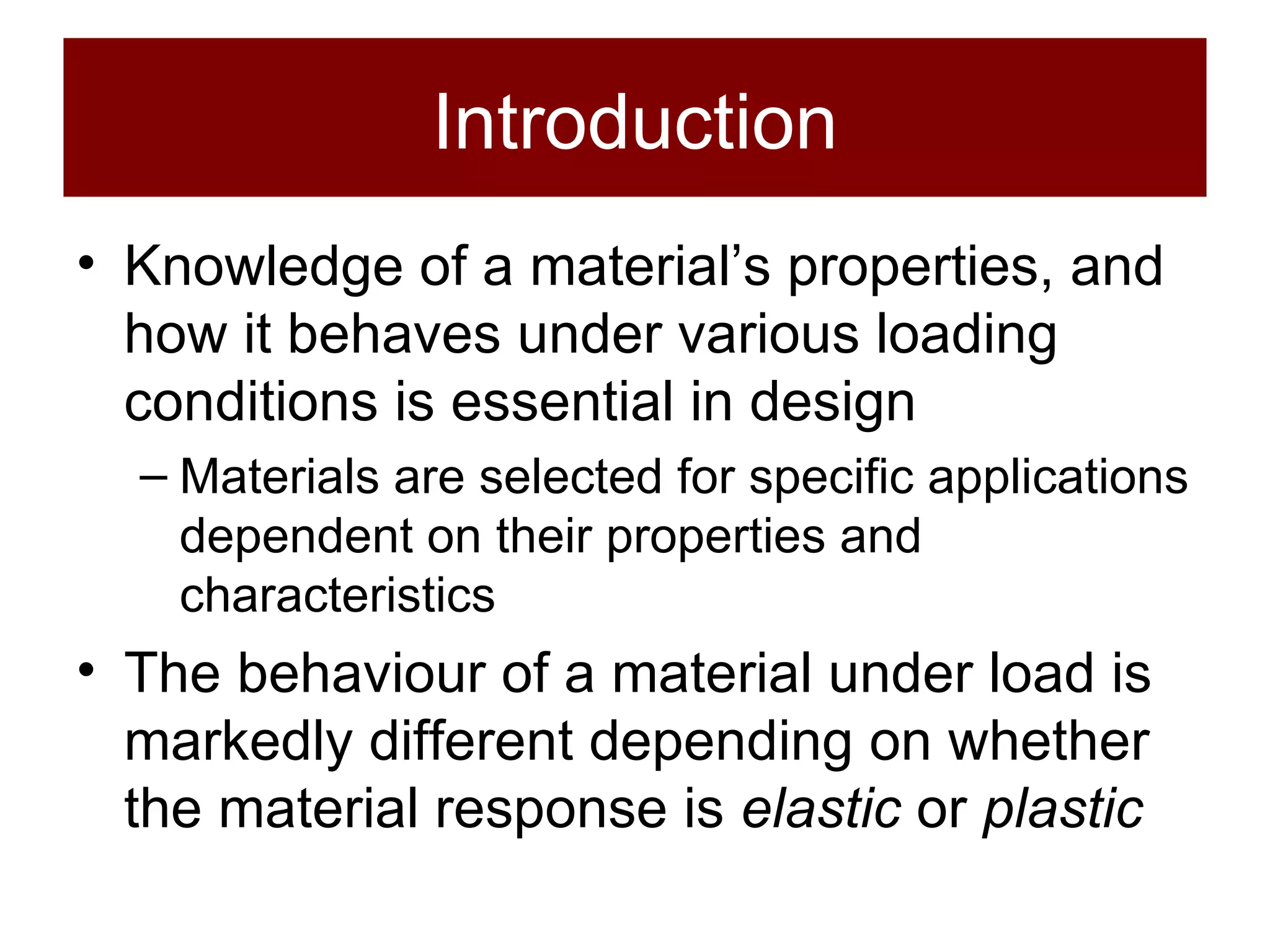 Introduction Knowledge of a material’s properties, and how it behaves under various loading conditions is essential in design Materials are selected for specific applications dependent on their properties and characteristics The behaviour of a material under load is markedly different depending on whether the material response is  elastic  or  plastic 