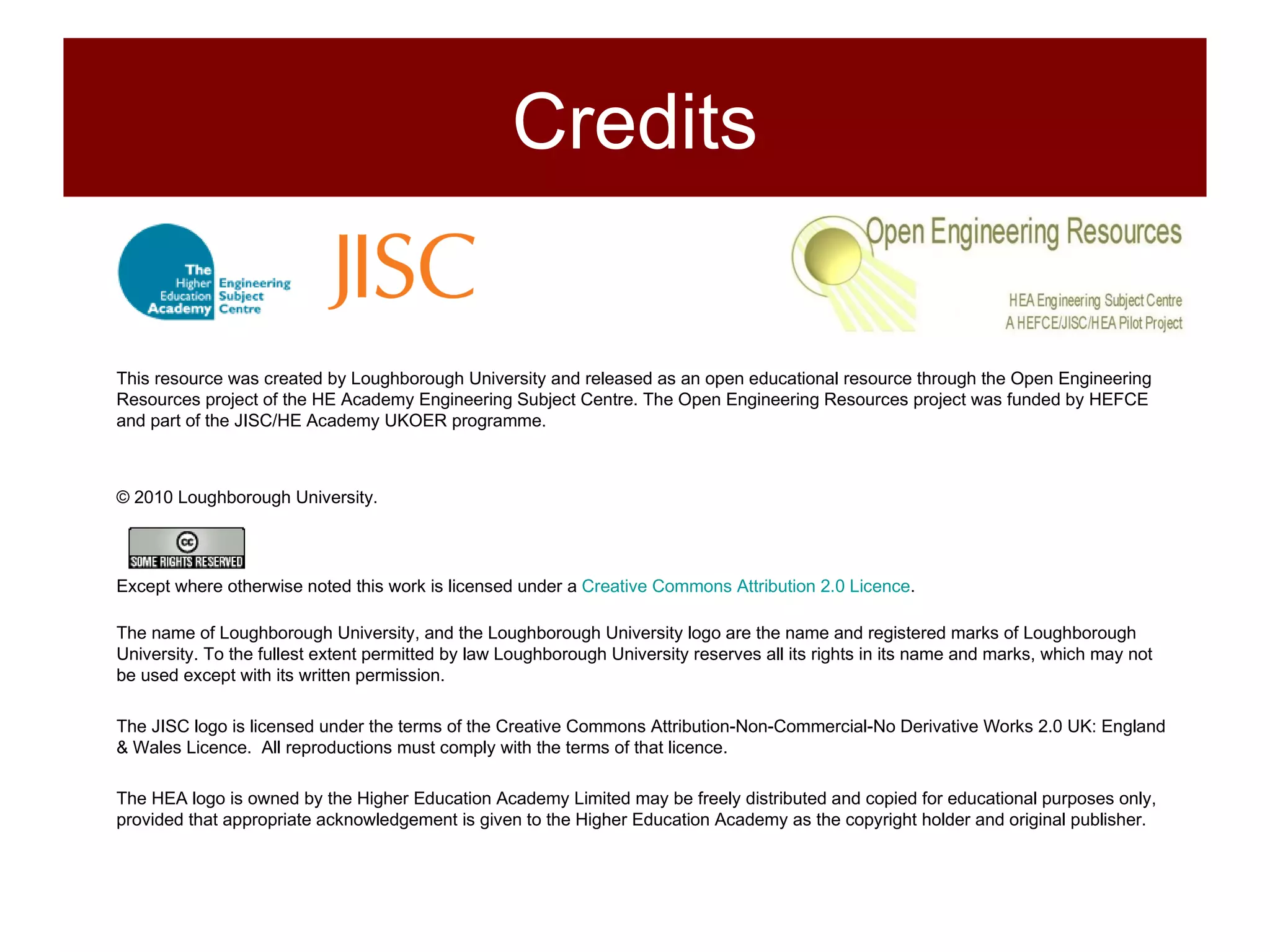 This resource was created by Loughborough University and released as an open educational resource through the Open Engineering Resources project of the HE Academy Engineering Subject Centre. The Open Engineering Resources project was funded by HEFCE and part of the JISC/HE Academy UKOER programme. © 2010 Loughborough University. Except where otherwise noted this work is licensed under a  Creative Commons Attribution 2.0 Licence .  The name of Loughborough University, and the Loughborough University logo are the name and registered marks of Loughborough University. To the fullest extent permitted by law Loughborough University reserves all its rights in its name and marks, which may not be used except with its written permission. The JISC logo is licensed under the terms of the Creative Commons Attribution-Non-Commercial-No Derivative Works 2.0 UK: England & Wales Licence.  All reproductions must comply with the terms of that licence. The HEA logo is owned by the Higher Education Academy Limited may be freely distributed and copied for educational purposes only, provided that appropriate acknowledgement is given to the Higher Education Academy as the copyright holder and original publisher. Credits 