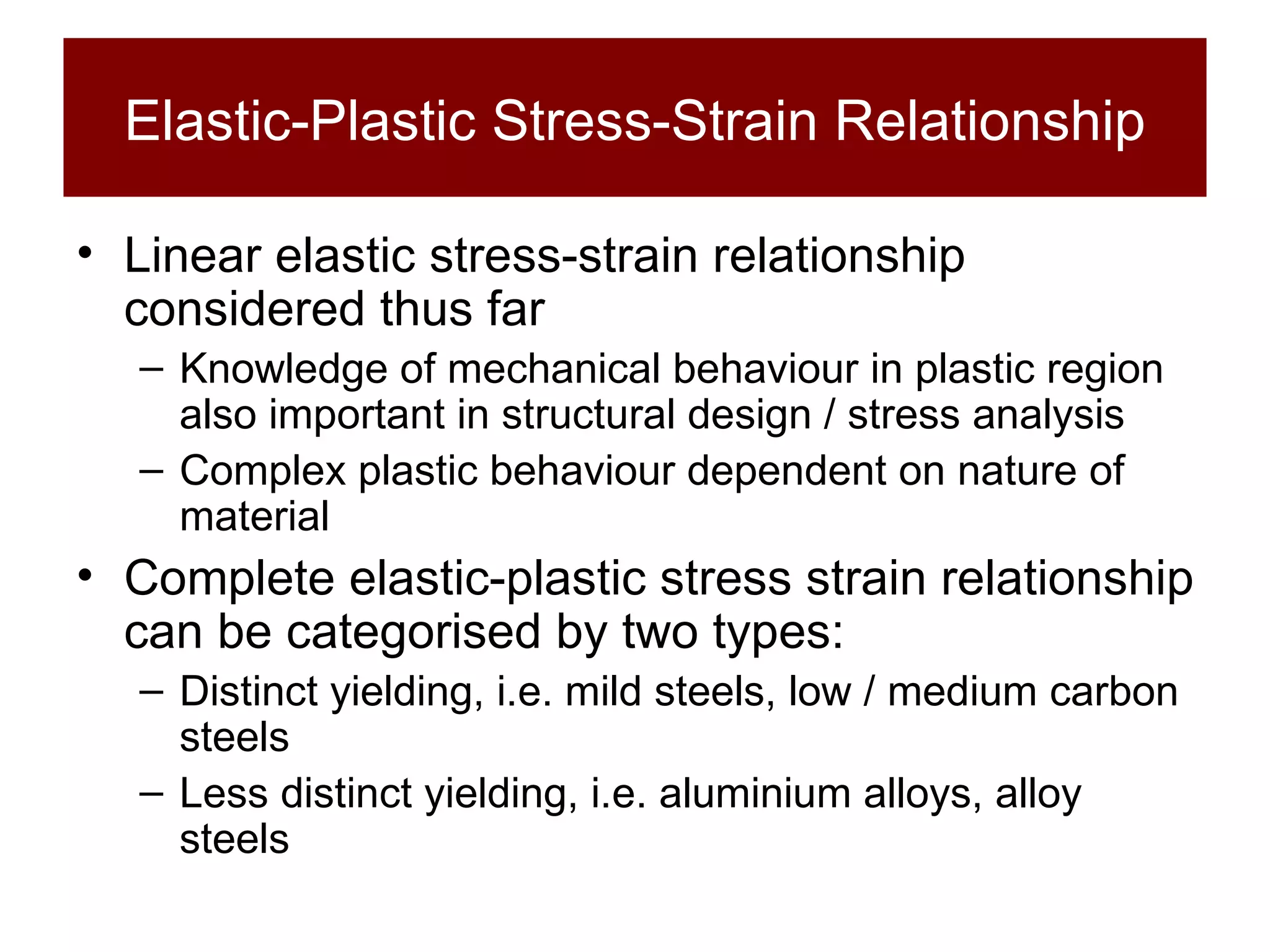 Elastic-Plastic Stress-Strain Relationship Linear elastic stress-strain relationship considered thus far Knowledge of mechanical behaviour in plastic region also important in structural design / stress analysis Complex plastic behaviour dependent on nature of material Complete elastic-plastic stress strain relationship can be categorised by two types: Distinct yielding, i.e. mild steels, low / medium carbon steels Less distinct yielding, i.e. aluminium alloys, alloy steels 