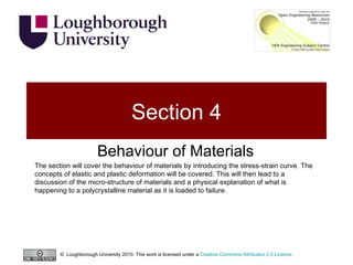Section 4 Behaviour of Materials The section will cover the behaviour of materials by introducing the stress-strain curve. The concepts of elastic and plastic deformation will be covered. This will then lead to a discussion of the micro-structure of materials and a physical explanation of what is happening to a polycrystalline material as it is loaded to failure. ©  Loughborough University 2010. This work is licensed under a  Creative Commons Attribution 2.0 Licence .  