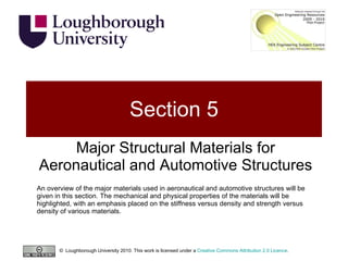 Section 5 Major Structural Materials for Aeronautical and Automotive Structures An overview of the major materials used in aeronautical and automotive structures will be given in this section. The mechanical and physical properties of the materials will be highlighted, with an emphasis placed on the stiffness versus density and strength versus density of various materials. ©  Loughborough University 2010. This work is licensed under a  Creative Commons Attribution 2.0 Licence .  